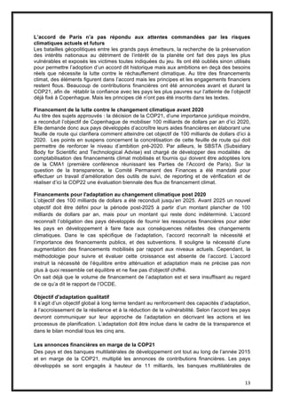 13
L’accord de Paris n’a pas répondu aux attentes commandées par les risques
climatiques actuels et futurs
Les batailles géopolitiques entre les grands pays émetteurs, la recherche de la préservation
des intérêts nationaux au détriment de l’intérêt de la planète ont fait des pays les plus
vulnérables et exposés les victimes toutes indiquées du jeu. Ils ont été oubliés sinon utilisés
pour permettre l’adoption d’un accord dit historique mais aux ambitions en deçà des besoins
réels que nécessite la lutte contre le réchauffement climatique. Au titre des financements
climat, des éléments figurent dans l’accord mais les principes et les engagements financiers
restent flous. Beaucoup de contributions financières ont été annoncées avant et durant la
COP21, afin de rétablir la confiance avec les pays les plus pauvres sur l’atteinte de l’objectif
déjà fixé à Copenhague. Mais les principes clé n’ont pas été inscrits dans les textes.
Financement de la lutte contre le changement climatique avant 2020
Au titre des sujets approuvés : la décision de la COP21, d’une importance juridique moindre,
a reconduit l’objectif de Copenhague de mobiliser 100 milliards de dollars par an d’ici 2020,
Elle demande donc aux pays développés d’accroître leurs aides financières en élaborant une
feuille de route qui clarifiera comment atteindre cet objectif de 100 milliards de dollars d’ici à
2020. Les points en suspens concernent la concrétisation de cette feuille de route qui doit
permettre de renforcer le niveau d’ambition pré-2020. Par ailleurs, le SBSTA (Subsidiary
Body for Scientific and Technological Advise) est chargé de développer des modalités de
comptabilisation des financements climat mobilisés et fournis qui doivent être adoptées lors
de la CMA1 (première conférence réunissant les Parties de l’Accord de Paris). Sur la
question de la transparence, le Comité Permanent des Finances a été mandaté pour
effectuer un travail d’amélioration des outils de suivi, de reporting et de vérification et de
réaliser d’ici la COP22 une évaluation biennale des flux de financement climat.
Financements pour l'adaptation au changement climatique post 2020
L’objectif des 100 milliards de dollars a été reconduit jusqu’en 2025. Avant 2025 un nouvel
objectif doit être défini pour la période post-2025 à partir d’un montant plancher de 100
milliards de dollars par an, mais pour un montant qui reste donc indéterminé. L’accord
reconnaît l’obligation des pays développés de fournir les ressources financières pour aider
les pays en développement à faire face aux conséquences néfastes des changements
climatiques. Dans le cas spécifique de l’adaptation, l’accord reconnaît la nécessité et
l’importance des financements publics, et des subventions. Il souligne la nécessité d’une
augmentation des financements mobilisés par rapport aux niveaux actuels. Cependant, la
méthodologie pour suivre et évaluer cette croissance est absente de l’accord. L’accord
instruit la nécessité de l’équilibre entre atténuation et adaptation mais ne précise pas non
plus à quoi ressemble cet équilibre et ne fixe pas d'objectif chiffré.
On sait déjà que le volume de financement de l’adaptation est et sera insuffisant au regard
de ce qu’a dit le rapport de l’OCDE.
Objectif d'adaptation qualitatif
Il s’agit d’un objectif global à long terme tendant au renforcement des capacités d’adaptation,
à l’accroissement de la résilience et à la réduction de la vulnérabilité. Selon l’accord les pays
devront communiquer sur leur approche de l’adaptation en décrivant les actions et les
processus de planification. L’adaptation doit être inclue dans le cadre de la transparence et
dans le bilan mondial tous les cinq ans.
Les annonces financières en marge de la COP21
Des pays et des banques multilatérales de développement ont tout au long de l’année 2015
et en marge de la COP21, multiplié les annonces de contributions financières. Les pays
développés se sont engagés à hauteur de 11 milliards, les banques multilatérales de
 