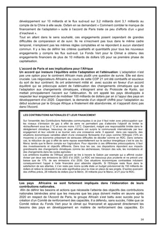14
développement sur 10 milliards et le flux sud-sud sur 3,2 milliards dont 3,1 milliards au
compte de la Chine à elle seule. Oxfam en se demandant « Comment combler le manque de
financement de l’adaptation » suite à l’accord de Paris traite ce peu d’efforts d’un « gout
d’inachevé ».
Tout en allant dans le sens souhaité, ces engagements posent cependant de grandes
difficultés de comparaison et de suivi. Ils ne s’inscrivent pas tous dans le même cadre
temporel, n’emploient pas les mêmes règles comptables et ne répondent à aucun standard
commun. Il y a lieu de définir les critères qualitatifs et quantitatifs pour tous les nouveaux
engagements y compris les flux sud-sud. Le Fonds Vert pour le Climat a obtenu des
engagements financiers de plus de 10 milliards de dollars US pour sa première phase de
capitalisation.
L’accord de Paris et ses implications pour l’Afrique
Un accord qui instaure l’équilibre entre l’adaptation et l’atténuation: L’adaptation n’est
pas une option pour le continent Africain mais plutôt une question de survie. Elle est donc
cruciale. Les négociateurs Africains au cours de cette COP 21 ont été combatifs et soucieux
du sort de leur continent. Ils ont ardemment milité et avec succès en faveur d’un accord
équilibré qui se préoccupe autant de l’atténuation des changements climatiques que de
l’adaptation aux changements climatiques, s’éloignant ainsi du Protocole de Kyoto, qui
mettait principalement l’accent sur l’atténuation. Ils ont appelé les pays développés à
respecter leur engagement de mobiliser 100 milliards de dollars par an à l’appui des pays en
développement d’ici 2020. Cependant, la demande d’un objectif chiffré pour l’adaptation au
début soutenue par le Groupe Afrique a finalement été abandonnée, et n’apparaît donc pas
dans l’Accord.
Les pays Africains se sont fortement impliqués dans l’élaboration de leurs
contributions nationales.
Afin de définir les besoins et actions que nécessite l’atteinte des objectifs des contributions
nationales bénévoles ainsi que les mesures que les pays doivent mettre en œuvre après
2020 en respect de l’Accord de Paris, le groupe Africain s’est battu avec succès pour la
création d’un Comité de renforcement des capacités. Il a défendu, sans succès, l’idée que ce
Comité relève du Fonds Vert pour le climat qui financerait et appuierait directement les
besoins des pays en développement en matière de renforcement des capacités. En
LES CONTRIBUTIONS NATIONALES ET LEUR FINANCEMENT
Sur l’ensemble des Contributions Nationales communiquées à ce jour il faut noter avec préoccupation que
les niveaux d’émission de gaz à effet de serre ne permettent pas d’atteindre l’objectif de limiter le
réchauffement sous les 2 °C et encore moins 1,5°C. Cependant, malgré une responsabilité limitée dans le
dérèglement climatique, beaucoup de pays africains ont surpris la communauté internationale par leur
engagement et leur volonté à se tourner vers une croissance verte. Il apparait dans ces rapports, des
situations économiques variables allant d’une croissance florissante d’un pays comme l’Ethiopie (10% en
moyenne) à une économie présentant de sérieuses difficultés de décoller comme en RDC. Dans certains
cas, la réduction de gaz à effet de serre repose essentiellement sur le secteur énergétique c’est le cas du
Maroc tandis que le Benin compte sur l’agriculture. Pour répondre à ces différentes préoccupations, il faut
des investissements et objectifs différents. Dans tous les cas, ces dispositions répondent aux impacts
grandissants des changements climatiques comme les sécheresses, l’érosion des sols, les inondations et
des changements dans les cycles agricoles.
Les ambitions louables de l’Afrique peuvent se lire à travers le Gabon par exemple qui a affirmé vouloir
diviser par deux ses émissions de GES d’ici 2025. La RDC est beaucoup plus prudente et ne prévoit une
baisse que de 17% de ses émissions d’ici 2030. Ces situations économiques contrastées induisent
conséquemment l’appel à l’aide financière pour atteindre objectifs. Si l’Ethiopie reste floue dans la
satisfaction de ses attentes, il n’en reste pas moins qu’elle étale un budget prévisionnel de 150 milliards de
dollars et relève la nécessité d’une aide significative pour la mise en place de ses projets. D’autres avancent
des chiffres précis, 28 milliards de dollars pour le Bénin, 35 milliards pour le Maroc, et 21 pour la RDC.
 