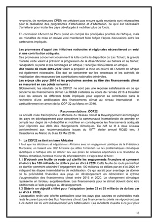 15
revanche, de nombreuses CPDN ne précisent pas encore quels montants sont nécessaires
pour la réalisation des programmes d’atténuation et d’adaptation, ce qu’il est nécessaire
d’améliorer pour inciter les pays développés à mobiliser plus de fonds.
En conclusion l’Accord de Paris prend en compte les principales priorités de l’Afrique, mais
les modalités de mise en œuvre vont maintenant faire l’objet d’âpres discussions entre les
partenaires impliqués.
Les promesses d’appui des initiatives nationales et régionales nécessiteront un suivi
et une contribution adéquats.
Ces promesses concernent notamment la lutte contre la disparition du Lac Tchad ; la grande
muraille verte visant à prévenir la progression de la désertification au Sahara et au Sahel ;
l’adaptation, la perte et les dommages en Afrique ; l’énergie renouvelable en Afrique.
Une feuille de route 2015-2020 visant à préparer la mise en œuvre de l’Accord en Afrique
est également nécessaire. Elle doit se concentrer sur les processus et les activités de
mobilisation des ressources des contributions nationales bénévoles.
Les enjeux clés pour 2016 et les prochaines années au titre des ﬁnancements climat
se mesurent en ces points suivants :
Globalement, les résultats de la COP21 ne sont pas une réponse satisfaisante en ce qui
concerne les financements climat. Le RC&D s’attèlera au cours de l’année 2016 à travailler
avec les acteurs de différents bords impliqués pour apporter sa contribution dans la
recherche d’une amélioration des financements climat au niveau international et
particulièrement en amont de la  COP 22 au Maroc en 2016.
Recommandations COP22
La société civile francophone et africaine du Réseau Climat & Développement accompagne
les pays en développement pour convaincre la communauté internationale de prendre en
compte leur degré de vulnérabilité et mobiliser en conséquence les financements adéquats
pour répondre aux défis des changements climatiques. Ce défi se lit à deux niveaux
conformément aux recommandations issues du 10ème
atelier annuel RC&D tenu à
Casablanca au Maroc du 9 au 13 Mai 2016.
1- La COP22 se tient en terre Africaine
Il faut que les décideurs et négociateurs Africains avec un engagement politique de la Présidence
Marocaine, en fassent une COP Africaine qui attire l’attention sur les problématiques climatiques
spécifiques à l’Afrique afin de donner lieu aux prises de décisions opportunes à la résolution du
fardeau climatique, handicap majeur du développement. Il s’agira pour ce faire :
1.1 D’obtenir une feuille de route qui clarifie les engagements financiers et comment
atteindre les 100 milliards de dollars par an d’ici à 2020. Cette feuille de route permettrait
de clarifier comment atteindre l’engagement des 100 milliards de dollars par an d’ici 2020 en
indiquant les étapes intermédiaires de mobilisation. Ce qui aurait pour avantage de donner
de la prévisibilité financière aux pays en développement en démontrant le rythme
d’augmentation des financements climat entre 2016 et 2020. Le changement climatique
représente un fardeau supplémentaire. Les financements pour le climat doivent donc être
additionnels à l’aide publique au développement.
1.2 Obtenir un objectif chiffré pour l’adaptation (entre 32 et 35 milliards de dollars par
an d’ici à 2020).
L’adaptation revêt une priorité particulière pour les pays plus pauvres et vulnérables mais
reste le parent pauvre des flux financiers climat. Les financements privés ne répondront pas
à ce déficit car ils vont massivement vers l’atténuation. Les montants investis à ce jour pour
 