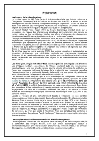 3
INTRODUCTION
Les impacts de la crise climatique
Un nombre record de 195 États Parties à la Convention Cadre des Nations Unies sur le
Changement Climatique (CCNUCC) réunis au Bourget pour la COP21 a adopté un accord
historique dans la lutte contre le changement climatique. Cependant l’Accord de Paris est
d’une faible ambition, peu contraignant, insuffisant pour réagir face à un système climatique
en plein dérèglement et endiguer la hausse dangereuse des températures.
Le rapport Global Risks Report 2016 du Forum économique mondial alerte sur la
progression des risques. Les changements climatiques sont notamment cités comme un
vecteur majeur de leur amplification. L’echec des efforts d’atténuation des changements
climatiques est identifié comme étant le risque global n°1 en termes d’impacts.
Les pays en développement (PED) seront sans doute les plus touchés par les conséquences
négatives des changements climatiques (GIEC 2014). Ce fait est corroboré par l’importance
economique que représentent pour ces pays les secteurs sensibles au climat comme
l'agriculture ou la pêche, ainsi que par l'insuffisance des capacités humaines, institutionnelles
et financières qu'ils sont susceptibles de mobiliser pour anticiper et répondre aux effets
directs et indirects des changements climatiques.
Ce sont les pays les moins avancés (PMA) des régions tropicales et subtropicales qui
présentent généralement une vulnérabilité maximale aux changements climatiques.
Autrement dit, les pays les plus démunis sont voués à supporter la charge la plus lourde en
termes de pertes en vies humaines et d'effets négatifs sur les investissements et l'économie
(GIEC 2001b).
Les défis que l’Afrique doit relever face aux changements climatiques sont énormes.
Les principaux secteurs économiques de l’Afrique pourraient subir des conséquences
catastrophiques : une plus grande menace pour la sécurité alimentaire, la raréfaction de
l’accès aux ressources hydriques, la baisse de la productivité des ressources naturelles,
l’appauvrissement de la biodiversité, le déclin de la santé, une plus grande dégradation des
terres, l’intensification de la désertification et l’érosion du littoral.
Les dernières études indiquent que le coût économique du changement climatique en
Afrique devrait être beaucoup plus élevé, toutes proportions gardées, que dans les autres
régions du monde. Le Programme des Nations Unies pour l’Environnement, dans son
rapport Adaptation Gap Report de 2016 estimait entre 140 et 300 milliards de dollars
US d’ici 2025-2030 le coût de l’adaptation pour les pays en développement. Dans le cas
d'un scénario de 3°C de réchauffement, trajectoire actuelle que nous impose la faiblesse des
engagements pris dans les contributions nationales des pays – ces besoins pourraient
monter en flèche et représenter jusqu'à 500 milliards de dollars par an en 2050 pour le seul
continent africain.
L’accès à l’énergie et plus particulièrement l’accès à l’électricité est une condition
indispensable pour l’atteinte des objectifs du développement durable. Or, si la consommation
d’énergie finale a presque doublé dans le monde depuis les années 1970, la part des pays
pauvres dans cette consommation n’a cessé de se contracter. Aujourd’hui, on estime à 2
milliards le nombre de personnes qui ne disposent pas d’un accès à l’énergie suffisant pour
vivre dans des conditions correctes, et à 1,6 milliards le nombre de personnes n’ayant pas
accès à l’électricité. En Afrique, ce sont 80% de la population rurale, soit plus de 600 millions
de personnes, qui n’ont pas accès à l’électricité. Avec des conséquences sanitaires et
environnementales dramatiques. Faut-il s’y résigner ? Les énergies renouvelables pourraient
être une solution.
Les énergies renouvelables comme solution à la crise énergétique
Les changements climatiques sont en grande partie causés par les émissions produites par
la combustion des énergies fossiles. Face aux enjeux économiques, sociaux et
environnementaux que présente la situation énergétique du continent africain, il est temps de
développer un modèle fondé sur la compétitivité des énergies renouvelables.
 