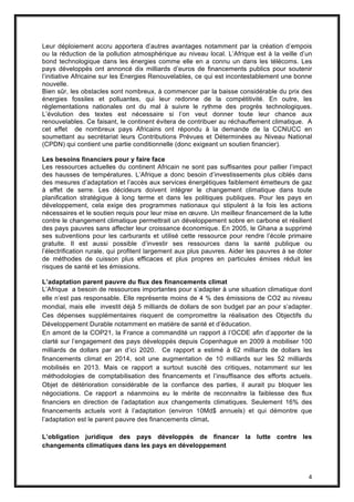 4
Leur déploiement accru apportera d’autres avantages notamment par la création d’empois
ou la réduction de la pollution atmosphérique au niveau local. L’Afrique est à la veille d’un
bond technologique dans les énergies comme elle en a connu un dans les télécoms. Les
pays développés ont annoncé dix milliards d’euros de financements publics pour soutenir
l’initiative Africaine sur les Energies Renouvelables, ce qui est incontestablement une bonne
nouvelle.
Bien sûr, les obstacles sont nombreux, à commencer par la baisse considérable du prix des
énergies fossiles et polluantes, qui leur redonne de la compétitivité. En outre, les
réglementations nationales ont du mal à suivre le rythme des progrès technologiques.
L’évolution des textes est nécessaire si l’on veut donner toute leur chance aux
renouvelables. Ce faisant, le continent évitera de contribuer au réchauffement climatique. A
cet effet de nombreux pays Africains ont répondu à la demande de la CCNUCC en
soumettant au secrétariat leurs Contributions Prévues et Déterminées au Niveau National
(CPDN) qui contient une partie conditionnelle (donc exigeant un soutien financier).
Les besoins financiers pour y faire face
Les ressources actuelles du continent Africain ne sont pas suffisantes pour pallier l’impact
des hausses de températures. L’Afrique a donc besoin d’investissements plus ciblés dans
des mesures d’adaptation et l’accès aux services énergétiques faiblement émetteurs de gaz
à effet de serre. Les décideurs doivent intégrer le changement climatique dans toute
planification stratégique à long terme et dans les politiques publiques. Pour les pays en
développement, cela exige des programmes nationaux qui stipulent à la fois les actions
nécessaires et le soutien requis pour leur mise en œuvre. Un meilleur financement de la lutte
contre le changement climatique permettrait un développement sobre en carbone et résilient
des pays pauvres sans affecter leur croissance économique. En 2005, le Ghana a supprimé
ses subventions pour les carburants et utilisé cette ressource pour rendre l’école primaire
gratuite. Il est aussi possible d’investir ses ressources dans la santé publique ou
l’électrification rurale, qui profitent largement aux plus pauvres. Aider les pauvres à se doter
de méthodes de cuisson plus efficaces et plus propres en particules émises réduit les
risques de santé et les émissions.
L’adaptation parent pauvre du flux des financements climat
L’Afrique a besoin de ressources importantes pour s’adapter à une situation climatique dont
elle n’est pas responsable. Elle représente moins de 4 % des émissions de CO2 au niveau
mondial, mais elle investit déjà 5 milliards de dollars de son budget par an pour s’adapter.
Ces dépenses supplémentaires risquent de compromettre la réalisation des Objectifs du
Développement Durable notamment en matière de santé et d’éducation.
En amont de la COP21, la France a commandité un rapport à l’OCDE afin d’apporter de la
clarté sur l’engagement des pays développés depuis Copenhague en 2009 à mobiliser 100
milliards de dollars par an d’ici 2020. Ce rapport a estimé à 62 milliards de dollars les
financements climat en 2014, soit une augmentation de 10 milliards sur les 52 milliards
mobilisés en 2013. Mais ce rapport a surtout suscité des critiques, notamment sur les
méthodologies de comptabilisation des financements et l’insuffisance des efforts actuels.
Objet de détérioration considérable de la confiance des parties, il aurait pu bloquer les
négociations. Ce rapport a néanmoins eu le mérite de reconnaitre la faiblesse des flux
financiers en direction de l’adaptation aux changements climatiques. Seulement 16% des
financements actuels vont à l’adaptation (environ 10Md$ annuels) et qui démontre que
l’adaptation est le parent pauvre des financements climat.
L’obligation juridique des pays développés de financer la lutte contre les
changements climatiques dans les pays en développement
 