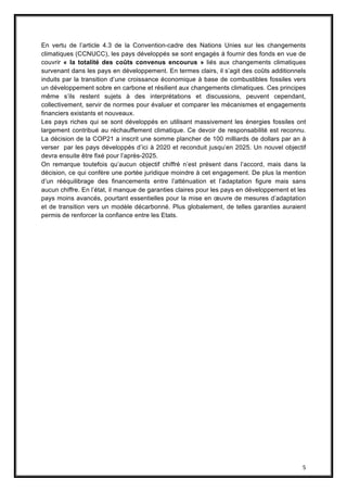 5
En vertu de l’article 4.3 de la Convention-cadre des Nations Unies sur les changements
climatiques (CCNUCC), les pays développés se sont engagés à fournir des fonds en vue de
couvrir « la totalité des coûts convenus encourus » liés aux changements climatiques
survenant dans les pays en développement. En termes clairs, il s’agit des coûts additionnels
induits par la transition d’une croissance économique à base de combustibles fossiles vers
un développement sobre en carbone et résilient aux changements climatiques. Ces principes
même s’ils restent sujets à des interprétations et discussions, peuvent cependant,
collectivement, servir de normes pour évaluer et comparer les mécanismes et engagements
financiers existants et nouveaux.
Les pays riches qui se sont développés en utilisant massivement les énergies fossiles ont
largement contribué au réchauffement climatique. Ce devoir de responsabilité est reconnu.
La décision de la COP21 a inscrit une somme plancher de 100 milliards de dollars par an à
verser par les pays développés d’ici à 2020 et reconduit jusqu’en 2025. Un nouvel objectif
devra ensuite être fixé pour l’après-2025.
On remarque toutefois qu’aucun objectif chiffré n’est présent dans l’accord, mais dans la
décision, ce qui confère une portée juridique moindre à cet engagement. De plus la mention
d’un rééquilibrage des financements entre l’atténuation et l’adaptation figure mais sans
aucun chiffre. En l’état, il manque de garanties claires pour les pays en développement et les
pays moins avancés, pourtant essentielles pour la mise en œuvre de mesures d’adaptation
et de transition vers un modèle décarbonné. Plus globalement, de telles garanties auraient
permis de renforcer la confiance entre les Etats.
 