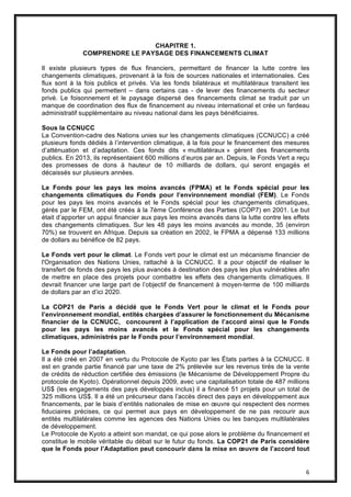 6
CHAPITRE 1.
COMPRENDRE LE PAYSAGE DES FINANCEMENTS CLIMAT
Il existe plusieurs types de flux financiers, permettant de financer la lutte contre les
changements climatiques, provenant à la fois de sources nationales et internationales. Ces
flux sont à la fois publics et privés. Via les fonds bilatéraux et multilatéraux transitent les
fonds publics qui permettent – dans certains cas - de lever des financements du secteur
privé. Le foisonnement et le paysage dispersé des financements climat se traduit par un
manque de coordination des flux de financement au niveau international et crée un fardeau
administratif supplémentaire au niveau national dans les pays bénéficiaires.
Sous la CCNUCC
La Convention-cadre des Nations unies sur les changements climatiques (CCNUCC) a créé
plusieurs fonds dédiés à l’intervention climatique, à la fois pour le financement des mesures
d’atténuation et d’adaptation. Ces fonds dits « multilatéraux » gèrent des financements
publics. En 2013, ils représentaient 600 millions d’euros par an. Depuis, le Fonds Vert a reçu
des promesses de dons à hauteur de 10 milliards de dollars, qui seront engagés et
décaissés sur plusieurs années.
Le Fonds pour les pays les moins avancés (FPMA) et le Fonds spécial pour les
changements climatiques du Fonds pour l’environnement mondial (FEM). Le Fonds
pour les pays les moins avancés et le Fonds spécial pour les changements climatiques,
gérés par le FEM, ont été créés à la 7ème Conférence des Parties (COP7) en 2001. Le but
était d’apporter un appui financier aux pays les moins avancés dans la lutte contre les effets
des changements climatiques. Sur les 48 pays les moins avancés au monde, 35 (environ
70%) se trouvent en Afrique. Depuis sa création en 2002, le FPMA a dépensé 133 millions
de dollars au bénéfice de 82 pays.
Le Fonds vert pour le climat. Le Fonds vert pour le climat est un mécanisme financier de
l'Organisation des Nations Unies, rattaché à la CCNUCC. Il a pour objectif de réaliser le
transfert de fonds des pays les plus avancés à destination des pays les plus vulnérables afin
de mettre en place des projets pour combattre les effets des changements climatiques. Il
devrait financer une large part de l’objectif de financement à moyen-terme de 100 milliards
de dollars par an d’ici 2020.
La COP21 de Paris a décidé que le Fonds Vert pour le climat et le Fonds pour
l’environnement mondial, entités chargées d’assurer le fonctionnement du Mécanisme
financier de la CCNUCC, concourent à l’application de l’accord ainsi que le Fonds
pour les pays les moins avancés et le Fonds spécial pour les changements
climatiques, administrés par le Fonds pour l’environnement mondial.
Le Fonds pour l’adaptation.
Il a été créé en 2007 en vertu du Protocole de Kyoto par les États parties à la CCNUCC. Il
est en grande partie financé par une taxe de 2% prélevée sur les revenus tirés de la vente
de crédits de réduction certifiée des émissions (le Mécanisme de Développement Propre du
protocole de Kyoto). Opérationnel depuis 2009, avec une capitalisation totale de 487 millions
US$ (les engagements des pays développés inclus) il a financé 51 projets pour un total de
325 millions US$. Il a été un précurseur dans l’accès direct des pays en développement aux
financements, par le biais d’entités nationales de mise en œuvre qui respectent des normes
fiduciaires précises, ce qui permet aux pays en développement de ne pas recourir aux
entités multilatérales comme les agences des Nations Unies ou les banques multilatérales
de développement.
Le Protocole de Kyoto a atteint son mandat, ce qui pose alors le problème du financement et
constitue le mobile véritable du débat sur le futur du fonds. La COP21 de Paris considère
que le Fonds pour l’Adaptation peut concourir dans la mise en œuvre de l’accord tout
 