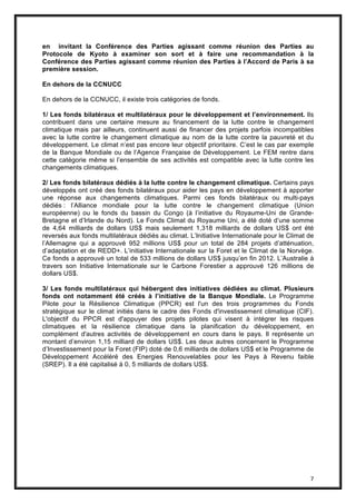 7
en invitant la Conférence des Parties agissant comme réunion des Parties au
Protocole de Kyoto à examiner son sort et à faire une recommandation à la
Conférence des Parties agissant comme réunion des Parties à l’Accord de Paris à sa
première session.
En dehors de la CCNUCC
En dehors de la CCNUCC, il existe trois catégories de fonds.
1/ Les fonds bilatéraux et multilatéraux pour le développement et l’environnement. Ils
contribuent dans une certaine mesure au financement de la lutte contre le changement
climatique mais par ailleurs, continuent aussi de financer des projets parfois incompatibles
avec la lutte contre le changement climatique au nom de la lutte contre la pauvreté et du
développement. Le climat n’est pas encore leur objectif prioritaire. C’est le cas par exemple
de la Banque Mondiale ou de l’Agence Française de Développement. Le FEM rentre dans
cette catégorie même si l’ensemble de ses activités est compatible avec la lutte contre les
changements climatiques.
2/ Les fonds bilatéraux dédiés à la lutte contre le changement climatique. Certains pays
développés ont créé des fonds bilatéraux pour aider les pays en développement à apporter
une réponse aux changements climatiques. Parmi ces fonds bilatéraux ou multi-pays
dédiés : l’Alliance mondiale pour la lutte contre le changement climatique (Union
européenne) ou le fonds du bassin du Congo (à l’initiative du Royaume-Uni de Grande-
Bretagne et d’Irlande du Nord). Le Fonds Climat du Royaume Uni, a été doté d’une somme
de 4,64 milliards de dollars US$ mais seulement 1,318 milliards de dollars US$ ont été
reversés aux fonds multilatéraux dédiés au climat. L’Initiative Internationale pour le Climat de
l’Allemagne qui a approuvé 952 millions US$ pour un total de 284 projets d’atténuation,
d’adaptation et de REDD+. L’initiative Internationale sur la Foret et le Climat de la Norvège.
Ce fonds a approuvé un total de 533 millions de dollars US$ jusqu’en fin 2012. L’Australie à
travers son Initiative Internationale sur le Carbone Forestier a approuvé 126 millions de
dollars US$.
3/ Les fonds multilatéraux qui hébergent des initiatives dédiées au climat. Plusieurs
fonds ont notamment été créés à l’initiative de la Banque Mondiale. Le Programme
Pilote pour la Résilience Climatique (PPCR) est l'un des trois programmes du Fonds
stratégique sur le climat initiés dans le cadre des Fonds d'investissement climatique (CIF).
L'objectif du PPCR est d'appuyer des projets pilotes qui visent à intégrer les risques
climatiques et la résilience climatique dans la planification du développement, en
complément d'autres activités de développement en cours dans le pays. Il représente un
montant d’environ 1,15 milliard de dollars US$. Les deux autres concernent le Programme
d’Investissement pour la Foret (FIP) doté de 0,6 milliards de dollars US$ et le Programme de
Développement Accéléré des Energies Renouvelables pour les Pays à Revenu faible
(SREP). Il a été capitalisé à 0, 5 milliards de dollars US$.
 