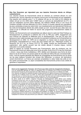 9
Des flux financiers qui répondent peu aux besoins financiers élevés en Afrique
subsaharienne
Les volumes actuels de financements climat en direction du continent africain ne vont
surement pas pouvoir répondre aux besoins connus pour le financement de son adaptation.
Ces besoins sont estimés entre 7 à 15 milliards US par an d’ici 2020 et 50 milliards de
dollars US par an d’ici 2050 selon l’UNEP dans un scenario de réchauffement de 2°C. Le
coût de l’adaptation pourrait même atteindre 100 milliards (PNUE 2015) si une revue de
l’ambition actuelle n’est pas effectuée d’ici 2018. Surtout, le soutien apporté aux populations
les plus vulnérables et pauvres reste limité. Les investissements sont grandement freinés par
les coûts de transactions élevés des petits projets qui sont souvent les plus utiles dans ces
zones et par la difficulté de mettre en œuvre des programmes financièrement viables et
réplicables.
Parfois, ces financements sont comptabilisés par ailleurs dans le cadre de l’Aide Publique au
Développement et contribuent à l’atteinte des 0,7% du PIB pour l’APD, engagement pris
pour financer les Objectifs du Millénaire pour le Développement. Très peu de pays sont
parvenus à tenir cette promesse qui remonte à la première conférence sur le financement du
développement en 2002. Or, l’APD est en stagnation ou baisse dans la plupart des pays
développés, essentiellement au niveau des pays leaders tels que l'Allemagne (0,52%), le
Royaume Uni (0,71 %), la France (0,37 %). En réalité, lorsque les financements climat
augmentent, cela signifie souvent que les crédits alloués à d’autres enjeux, comme
l’éducation ou la santé, baissent.
Selon le rapport du Comité Permanent des Financements, dans de nombreux cas, les
financements climat sont déboursés sous forme de prêts. Entre 44 et 51% des flux financiers
« climat » (issus des fonds multilatéraux, APD, dédiés) sont décaissés sous forme de dons.
Dans le cas de la France une grosse partie de ces prêts est même très peu concessionnelle
Enfin, il est de manière générale très difficile de comptabiliser les financements pour le climat
car les pays bailleurs comptent des choses très différentes. La preuve, les estimations
varient énormément. La France par exemple comptabilise la valeur totale des prêts et non
leur partie concessionnelle. Le Japon comptabilise des financements privés et ses crédits de
garanties à l’exportation.
Zoom sur les engagements financiers de la France pour lutter contre les changements climatiques
Lors de l’Assemblée générale de l’ONU en septembre 2015, le Président de la France annonçait que les
financements français du climat passeraient de 2,865 milliards par an aujourd’hui à 5 milliards d’ici 2020.
Pour atteindre cet objectif la capacité annuelle de déboursement de l’agence française de développement va
augmenter de 4 milliards d’euro d’ici 2020. En vérité cette augmentation de l’aide reposera essentiellement
sur du prêt avec un minimum de dons. La partie concernant les dons verra son niveau progresser dans les
années à venir pour être en 2020 supérieur de 400 millions à ce qu’il est actuellement.
En 2015, année de la COP21, L’Agence Française de Développement (AFD) affirme avoir mobilisé
2,9milliards d’euros pour venir en aide aux pays en développement face aux changements climatiques soit
une hausse de 4% environ. Un montant honorable mais peu pour la présidente de la COP21 qui doit servir
d’exemple et qui manque ainsi de faire jeu égal avec ‘Allemagne ou la Grande Bretagne.
Les dons ont représenté 4% des financements soit 133 millions d’euros marquant une baisse de 30% par
rapport à l’année 2014. Sur la période 2007-2015, la part des dons dans les financements climat n’a jamais
dépassé les 10%. A titre de comparaison l'Allemagne mobilise près de 2 milliards de dons pour le climat.
L’Accord de Paris pointe d’ailleurs l’importance du financement de l’adaptation sous forme de dons.
La France a également au cours de la COP21 réaffirmé son engagement de 2 milliards d’euro pour
accompagner l’Initiative Africaine sur les énergies renouvelables. En marge du sommet sur l’adaptation des
pratiques agricoles et la lutte contre la désertification, elle s’est aussi engagée à tripler son financement pour
l’adaptation en direction des pays africains pour atteindre 1 milliard d’euro par an.
 