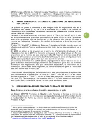 10
ONU Femmes est l'entité des Nations Unies pour l'égalité des sexes et l'autonomisation des
femmes. ONU Femmes soutient les organismes intergouvernementaux, tels que la
CCNUCC, à intégrer l'égalité dans les politiques, normes et standards mondiaux.
V. RAPPEL HISTORIQUE ET ACTUALITE DU GENRE DANS LES NEGOCIATIONS
SUR LE CLIMAT
La question de genre a commencé à être intégrée dans les négociations lors de la
Conférence des Parties (COP) de 2001 à Marrakech qui a abouti à un accord sur
l'amélioration de la participation des femmes dans tous les processus de prise de décision
dans le cadre des pourparlers.
La question est entrée ensuite en hibernation jusqu’à la COP16 de Cancun9
en 2010 dont
les accords faisaient une large place aux questions de genre. L'importance de l'égalité des
sexes et la participation effective des femmes ont été reconnus dans diverses décisions, y
compris sur l'adaptation, l'atténuation, le transfert de technologie et le renforcement des
capacités.
C’est en 2012 à la COP 18 à Doha, au Qatar que l’intégration de l’égalité entre les sexes est
officiellement entérinée10
comme point permanent de l'ordre du jour des négociations sur le
climat,
En 2013, un atelier a été organisé sur le genre, les changements climatiques, et les
négociations lors de la COP19 à Varsovie où les pays et les observateurs ont fait des
propositions sur la manière de faire progresser l'objectif d'équilibre entre les sexes. C’est
également à Varsovie que le secrétariat des Nations Unies sur le climat a indiqué que moins
de 30% des négociateurs représentant leurs pays étaient des femmes.
En décembre dernier lors de la COP20 à Lima, un programme de travail11
de deux ans sur le
genre a été établi à la conférence pour examiner les questions de genre dans les domaines
thématiques des négociations, tels que l'atténuation, l'adaptation, le financement et la
technologie. Dans le cadre de ce programme, un premier atelier sur le genre et l’atténuation
s’est tenu à Bonn les 8 et 9 juin 2015.
ONU Femmes travaille déjà en étroite collaboration avec ses partenaires du système des
Nations Unies et de la société civile - à savoir la CCNUCC, l'UNITAR, WEDO et les caucus
femmes et genre de la CCNUCC - sur des activités pour appuyer les conclusions du groupe
de travail SBI. Elle organise prochainement en juin 2015 un autre atelier sur l'atténuation,
ainsi que le développement et le transfert technologique sensible au genre.
VI. DECISIONS DE LA CCNUCC RELATIVES A L’EGALITE DES GENRES
Deux décisions et une conclusion favorables au genre dans le texte
La décision 23/CP.18 Promotion de l’équilibre entre hommes et femmes et moyens de
renforcer la participation des femmes dans les négociations relatives à la Convention et dans
la représentation des Parties au sein des organes créés en vertu de la Convention ou du
Protocole de Kyoto
9
Dans la section opérationnelle sur « la vision commune», la décision reconnaît que l'égalité des
sexes et la participation effective des femmes sont importantes pour des actions efficaces sur le
climat dans tous les aspects du changement climatique.
10
Décision 23/CP.18 Promotion de l’équilibre entre hommes et femmes et moyens de renforcer la
participation des femmes dans les négociations relatives à la Convention et dans la représentation
des Parties au sein des organes créés en vertu de la Convention ou du Protocole de Kyoto
11
https://unfccc.int/files/meetings/lima.../auv_cop20_gender.pdf
 