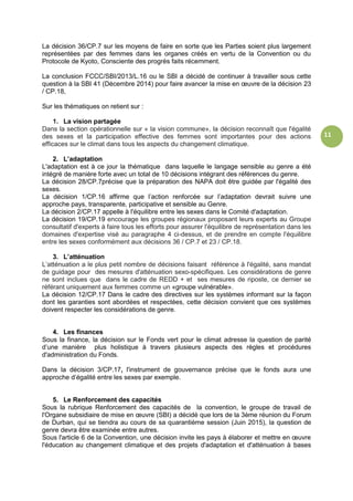 11
La décision 36/CP.7 sur les moyens de faire en sorte que les Parties soient plus largement
représentées par des femmes dans les organes créés en vertu de la Convention ou du
Protocole de Kyoto, Consciente des progrès faits récemment.
La conclusion FCCC/SBI/2013/L.16 ou le SBI a décidé de continuer à travailler sous cette
question à la SBI 41 (Décembre 2014) pour faire avancer la mise en œuvre de la décision 23
/ CP.18,
Sur les thématiques on retient sur :
1. La vision partagée
Dans la section opérationnelle sur « la vision commune», la décision reconnaît que l'égalité
des sexes et la participation effective des femmes sont importantes pour des actions
efficaces sur le climat dans tous les aspects du changement climatique.
2. L’adaptation
L'adaptation est à ce jour la thématique dans laquelle le langage sensible au genre a été
intégré de manière forte avec un total de 10 décisions intégrant des références du genre.
La décision 28/CP.7précise que la préparation des NAPA doit être guidée par l'égalité des
sexes.
La décision 1/CP.16 affirme que l’action renforcée sur l’adaptation devrait suivre une
approche pays, transparente, participative et sensible au Genre.
La décision 2/CP.17 appelle à l'équilibre entre les sexes dans le Comité d'adaptation.
La décision 19/CP.19 encourage les groupes régionaux proposant leurs experts au Groupe
consultatif d'experts à faire tous les efforts pour assurer l'équilibre de représentation dans les
domaines d'expertise visé au paragraphe 4 ci-dessus, et de prendre en compte l'équilibre
entre les sexes conformément aux décisions 36 / CP.7 et 23 / CP.18.
3. L’atténuation
L’atténuation a le plus petit nombre de décisions faisant référence à l'égalité, sans mandat
de guidage pour des mesures d'atténuation sexo-spécifiques. Les considérations de genre
ne sont inclues que dans le cadre de REDD + et ses mesures de riposte, ce dernier se
référant uniquement aux femmes comme un «groupe vulnérable».
La décision 12/CP.17 Dans le cadre des directives sur les systèmes informant sur la façon
dont les garanties sont abordées et respectées, cette décision convient que ces systèmes
doivent respecter les considérations de genre.
4. Les finances
Sous la finance, la décision sur le Fonds vert pour le climat adresse la question de parité
d’une manière plus holistique à travers plusieurs aspects des règles et procédures
d'administration du Fonds.
Dans la décision 3/CP.17, l'instrument de gouvernance précise que le fonds aura une
approche d’égalité entre les sexes par exemple.
5. Le Renforcement des capacités
Sous la rubrique Renforcement des capacités de la convention, le groupe de travail de
l'Organe subsidiaire de mise en œuvre (SBI) a décidé que lors de la 3ème réunion du Forum
de Durban, qui se tiendra au cours de sa quarantième session (Juin 2015), la question de
genre devra être examinée entre autres.
Sous l'article 6 de la Convention, une décision invite les pays à élaborer et mettre en œuvre
l'éducation au changement climatique et des projets d'adaptation et d'atténuation à bases
 