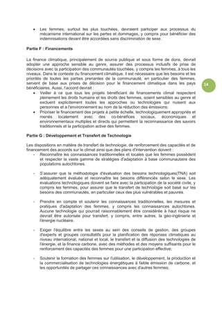 14
 Les femmes, surtout les plus touchées, devraient participer aux processus du
mécanisme international sur les pertes et dommages, y compris pour bénéficier des
indemnisations devant être accordées sans discrimination de sexe.
Partie F : Financements
La finance climatique, principalement de source publique et sous forme de dons, devrait
adopter une approche sensible au genre, assurer des processus inclusifs de prise de
décisions avec la participation des communautés touchées, y compris les femmes, à tous les
niveaux. Dans le contexte du financement climatique, il est nécessaire que les besoins et les
priorités de toutes les parties prenantes de la communauté, en particulier des femmes,
servent de base aux prises de décision pour le financement climatique dans les pays
bénéficiaires. Aussi, l’accord devrait :
 Veiller à ce que tous les projets bénéficiant de financements climat respectent
pleinement les droits humains et les droits des femmes, soient sensibles au genre et
excluent explicitement toutes les approches ou technologies qui nuisent aux
personnes et a l'environnement au nom de la réduction des émissions;
 Prioriser le financement des projets à petite échelle, technologiquement appropriés et
menés localement avec des co-bénéfices sociaux, économiques et
environnementaux multiples et directs qui permettent la reconnaissance des savoirs
traditionnels et la participation active des femmes.
Partie G : Développement et Transfert de Technologie
Les dispositions en matière de transfert de technologie, de renforcement des capacités et de
financement des accords sur le climat ainsi que des plans d'intervention doivent :
- Reconnaître les connaissances traditionnelles et locales que les femmes possèdent
et respecter la vaste gamme de stratégies d'adaptation à base communautaire des
populations autochtones.
- S’assurer que la méthodologie d'évaluation des besoins technologiques(TNA) soit
adéquatement évaluée et reconnaître les besoins différenciés selon le sexe. Les
évaluations technologiques doivent se faire avec la participation de la société civile, y
compris les femmes, pour assurer que le transfert de technologie soit basé sur les
besoins des communautés, en particulier ceux des plus vulnérables et pauvres.
- Prendre en compte et soutenir les connaissances traditionnelles, les mesures et
pratiques d'adaptation des femmes, y compris les connaissances autochtones.
Aucune technologie qui pourrait raisonnablement être considérée à haut risque ne
devrait être autorisée pour transfert, y compris, entre autres, la géo-ingénierie et
l'énergie nucléaire.
- Exiger l’équilibre entre les sexes au sein des conseils de gestion, des groupes
d'experts et groupes consultatifs pour la planification des réponses climatiques au
niveau international, national et local, le transfert et la diffusion des technologies de
l'énergie, et la finance carbone, avec des méthodes et des moyens suffisants pour le
renforcement des capacités des femmes pour une participation effective;
- Soutenir la formation des femmes sur l'utilisation, le développement, la production et
la commercialisation de technologies énergétiques à faible émission de carbone, et
les opportunités de partager ces connaissances avec d'autres femmes;
 