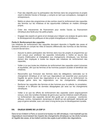 15
- Fixer des objectifs pour la participation des femmes dans les programmes et projets
visant à étendre l'accès à l'énergie, y compris en tant que concepteurs, managers et
entrepreneurs;
- Mettre en place des programmes et des centres visant le renforcement des capacités
des femmes sur les initiatives et les opportunités d'affaires en matière d’énergie
propre;
- Créer des mécanismes de financement pour rendre l'accès au financement
climatique plus facile pour les petits projets;
- Engager des experts en genre et en énergie pour intégrer une analyse de genre dans
le développement de politiques et des projets énergétiques et climatiques.
Partie H. Renforcement des capacités
Les initiatives de renforcement des capacités devraient répondre à l'égalité des sexes et
devraient prendre en compte les rôles et besoins différenciés des hommes et des femmes.
L’accord devrait donc :
- Assurer la pleine participation des femmes dans tous les projets et programmes qui
sont conçus pour améliorer les capacités individuelles à mettre en œuvre des
moyens d'atténuation et d'adaptation aux changements climatiques. Les femmes
doivent être impliqués à toutes les étapes des initiatives de renforcement des
capacités;
- Veiller à ce que toutes les initiatives de renforcement des capacités soient inclusives
et équitables, afin que les femmes et les hommes puissent accéder et bénéficier des
initiatives;
- Reconnaître que l'inclusion des femmes dans les délégations nationales sur le
changement climatique et en tant que négociateurs est essentiel pour poursuivre
l’égalité de genre durant des négociations et se traduira par le renforcement du
langage genre dans les négociations sur les changements climatiques;
- Renforcer les capacités des femmes et des hommes pour la collecte, la compilation,
l'analyse et la diffusion de données désagrégées par sexe sur les changements
climatiques;
- Veiller à ce que les efforts de renforcement des capacités soient soigneusement
conçus, avec des lunettes d'analyse de genre pour que les initiatives soient efficaces.
Le renforcement des capacités devrait être guidé par un processus coordonné,
efficace, continu, transparent, dynamique et itératif qui est participatif, demandé par
pays et genre sensible, avec une vision à long terme pour le développement durable.
VIII. ENJEUX GENRE DE LA COP 21
Dans le but d’obtenir à Paris un accord à la hauteur du défi climatique, il est impératif que les
négociateurs reconnaissent les impacts des changements climatiques sur les droits humains
et l’égalité des sexes, et les traitent comme des sujets à part entière des négociations.
 