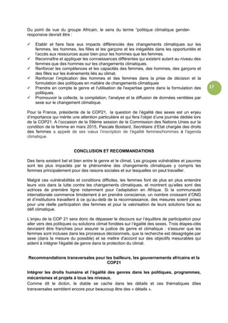 17
Du point de vue du groupe Africain, le sens du terme “politique climatique gender-
responsive devrait être :
 Etablir et faire face aux impacts différenciés des changements climatiques sur les
femmes, les hommes, les filles et les garçons et les inégalités dans les opportunités et
l’accès aux ressources aussi bien pour les hommes que les femmes.
 Reconnaître et appliquer les connaissances différentes qui existent autant au niveau des
femmes que des hommes sur les changements climatiques.
 Renforcer les compétences et les capacités des femmes, des hommes, des garçons et
des filles sur les événements liés au climat.
 Renforcer l’implication des hommes et des femmes dans la prise de décision et la
formulation des politiques en matière de changements climatiques
 Prendre en compte le genre et l'utilisation de l'expertise genre dans la formulation des
politiques.
 Promouvoir la collecte, la compilation, l'analyse et la diffusion de données ventilées par
sexe sur le changement climatique.
Pour la France, présidente de la COP21, la question de l’égalité des sexes est un enjeu
d’importance qui mérite une attention particulière et qui fera l’objet d’une journée dédiée lors
de la COP21. A l’occasion de la 59ème session de la Commission des Nations Unies sur la
condition de la femme en mars 2015, Pascale Boistard, Secrétaire d’Etat chargée des droits
des femmes a appelé de ses vœux l’inscription de l’égalité femmes/hommes à l'agenda
climatique.
CONCLUSION ET RECOMMANDATIONS
Des liens existent bel et bien entre le genre et le climat. Les groupes vulnérables et pauvres
sont les plus impactés par le phénomène des changements climatiques y compris les
femmes principalement pour des raisons sociales et sur lesquelles on peut travailler.
Malgré ces vulnérabilités et conditions difficiles, les femmes font de plus en plus entendre
leurs voix dans la lutte contre les changements climatiques, et montrent qu’elles sont des
actrices de première ligne notamment pour l’adaptation en Afrique. Si la communauté
internationale commence timidement à en prendre conscience, un nombre croissant d’ONG
et d’institutions travaillent à ce qu’au-delà de la reconnaissance, des mesures soient prises
pour une réelle participation des femmes et pour la valorisation de leurs solutions face au
défi climatique.
L’enjeu de la COP 21 sera donc de dépasser le discours sur l’équilibre de participation pour
aller vers des politiques ou solutions climat fondées sur l’égalité des sexes. Trois étapes-clés
devraient être franchies pour assurer la justice de genre et climatique : s'assurer que les
femmes sont incluses dans les processus décisionnels, que la recherche est désagrégée par
sexe (dans la mesure du possible) et se mettre d'accord sur des objectifs mesurables qui
aident à intégrer l'égalité de genre dans la protection du climat.
Recommandations transversales pour les bailleurs, les gouvernements africains et la
COP21
Intégrer les droits humains et l’égalité des genres dans les politiques, programmes,
mécanismes et projets à tous les niveaux.
Comme dit le dicton, le diable se cache dans les détails et ces thématiques dites
transversales semblent encore pour beaucoup être des « détails ».
 