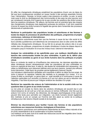 18
En effet, les changements climatiques empêchent les populations d’avoir une vie digne du
fait que leurs conséquences remettent en cause l’accès à des services essentiels comme
l’eau, l’alimentation, l’énergie, le foncier sujets à des pressions et conflits. La paix, la santé
mais aussi le droit au développement des communautés et des pays les plus pauvres sont
par conséquent menacés d'où l'urgence de ne pas occulter les questions des droits humains
dans les questions climatiques. Par ailleurs, les femmes sont en première ligne des impacts
des changements climatiques mais également porteuses de solutions. Il est donc essentiel
d’ancrer le respect les droits humains et l’égalité des genres dans l’ensemble des processus
décisionnels et opérationnels.
Renforcer la participation des populations locales et autochtones et des femmes à
toutes les étapes du processus de planification des politiques, programmes et projets
communaux, nationaux et internationaux.
Les populations autochtones aussi bien que les femmes à cause de leur rôle social et de
leurs activités quotidiennes sont détentrices de connaissances dans la lutte contre les effets
néfastes des changements climatiques. Ce qui fait de ce groupe des acteurs clés à ne pas
oublier dans les politiques, programmes et projets climatiques à toutes les étapes depuis la
conception jusqu’à l’évaluation et à tous les niveaux local, national et international.
Analyser les vulnérabilités et les spécificités pour une meilleure identification des
besoins des communautés locales les plus vulnérables. A partir de là, définir plus
d’indicateurs sensibles au genre et aux droits humains dans les politiques et projets
climat.
Dans un contexte de rareté ou d’insuffisance des ressources, les réponses apportées aux
aléas climatiques doivent nécessairement cibler les populations les plus vulnérables ou
moins en capacité de faire face. A cette fin, des études de vulnérabilité sont nécessaires ; les
cibles ou bénéficiaires sont clairement définies ainsi que leurs besoins, rendant plus efficace
toute intervention. Cette façon de procéder permet également d’assurer l’équité.
Les indicateurs objectivement vérifiables sont importants à définir au début de tout projet, de
sorte à mesurer ou apprécier l’atteinte des résultats ou le passage d’un niveau A à un
niveau B idéal ou escompté. Le genre étant un sujet sensible et à controverse à cause de
l’attention particulière qu’il accorde à la femme et à son but ultime qui est la réduction des
inégalités, il faut faire la preuve que l’intégrer améliore les résultats d’un projet.
Renforcer les capacités des acteurs de l’administration et de la société civile sur les
questions liées au genre et aux droits humains
La non prise en compte du Genre dans les solutions climatiques est souvent due à une
méconnaissance de cet outil qui a fait ses preuves en termes d’efficacité. Une fois que les
acteurs l’ont connu et compris, les réticences, les blocages psychologiques et les aprioris
peuvent être levés pour permettre son intégration. Les droits humains doivent également
être maitrisés et pris en compte car l’homme doit être placé au centre de la politique
climatique pour des raisons d’équité sociale et de durabilité.
Éliminer les discriminations pour faciliter l’accès des femmes et des populations
autochtones aux ressources foncières, écologiques et financières.
Les populations autochtones sont extrêmement dépendantes de leurs milieux naturels et les
en priver ressemblerait à de la condamnation à la peine maximale.
Les traditions ont la peau dure et la rareté des ressources accroit les inégalités dans l’accès
ou le contrôle des ressources.
 