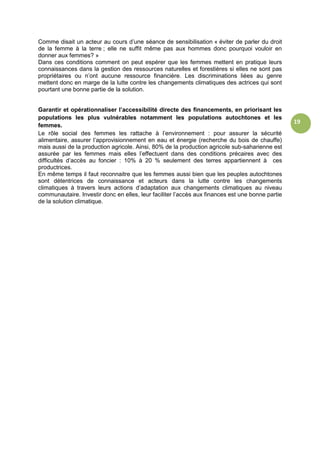 19
Comme disait un acteur au cours d’une séance de sensibilisation « éviter de parler du droit
de la femme à la terre ; elle ne suffit même pas aux hommes donc pourquoi vouloir en
donner aux femmes? »
Dans ces conditions comment on peut espérer que les femmes mettent en pratique leurs
connaissances dans la gestion des ressources naturelles et forestières si elles ne sont pas
propriétaires ou n’ont aucune ressource financière. Les discriminations liées au genre
mettent donc en marge de la lutte contre les changements climatiques des actrices qui sont
pourtant une bonne partie de la solution.
Garantir et opérationnaliser l’accessibilité directe des financements, en priorisant les
populations les plus vulnérables notamment les populations autochtones et les
femmes.
Le rôle social des femmes les rattache à l’environnement : pour assurer la sécurité
alimentaire, assurer l’approvisionnement en eau et énergie (recherche du bois de chauffe)
mais aussi de la production agricole. Ainsi, 80% de la production agricole sub-saharienne est
assurée par les femmes mais elles l’effectuent dans des conditions précaires avec des
difficultés d’accès au foncier : 10% à 20 % seulement des terres appartiennent à ces
productrices.
En même temps il faut reconnaitre que les femmes aussi bien que les peuples autochtones
sont détentrices de connaissance et acteurs dans la lutte contre les changements
climatiques à travers leurs actions d’adaptation aux changements climatiques au niveau
communautaire. Investir donc en elles, leur faciliter l’accès aux finances est une bonne partie
de la solution climatique.
 