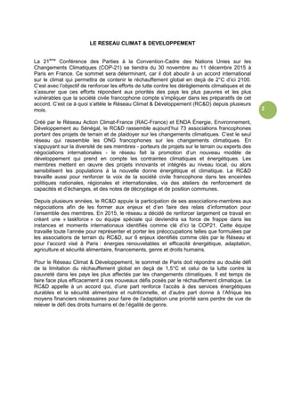 2
LE RESEAU CLIMAT & DEVELOPPEMENT
La 21ème
Conférence des Parties à la Convention-Cadre des Nations Unies sur les
Changements Climatiques (COP-21) se tiendra du 30 novembre au 11 décembre 2015 à
Paris en France. Ce sommet sera déterminant, car il doit aboutir à un accord international
sur le climat qui permettra de contenir le réchauffement global en deçà de 2°C d’ici 2100.
C’est avec l’objectif de renforcer les efforts de lutte contre les dérèglements climatiques et de
s’assurer que ces efforts répondent aux priorités des pays les plus pauvres et les plus
vulnérables que la société civile francophone compte s’impliquer dans les préparatifs de cet
accord. C’est ce à quoi s’attèle le Réseau Climat & Développement (RC&D) depuis plusieurs
mois.
Créé par le Réseau Action Climat-France (RAC-France) et ENDA Énergie, Environnement,
Développement au Sénégal, le RC&D rassemble aujourd’hui 73 associations francophones
portant des projets de terrain et de plaidoyer sur les changements climatiques. C’est le seul
réseau qui rassemble les ONG francophones sur les changements climatiques. En
s’appuyant sur la diversité de ses membres - porteurs de projets sur le terrain ou experts des
négociations internationales - le réseau fait la promotion d’un nouveau modèle de
développement qui prend en compte les contraintes climatiques et énergétiques. Les
membres mettent en œuvre des projets innovants et intégrés au niveau local, ou alors
sensibilisent les populations à la nouvelle donne énergétique et climatique. Le RC&D
travaille aussi pour renforcer la voix de la société civile francophone dans les enceintes
politiques nationales, régionales et internationales, via des ateliers de renforcement de
capacités et d’échanges, et des notes de décryptage et de position communes.
Depuis plusieurs années, le RC&D appuie la participation de ses associations-membres aux
négociations afin de les former aux enjeux et d’en faire des relais d’information pour
l’ensemble des membres. En 2015, le réseau a décidé de renforcer largement ce travail en
créant une « taskforce » ou équipe spéciale qui deviendra sa force de frappe dans les
instances et moments internationaux identifiés comme clé d’ici la COP21. Cette équipe
travaille toute l’année pour représenter et porter les préoccupations telles que formulées par
les associations de terrain du RC&D, sur 6 enjeux identifiés comme clés par le Réseau et
pour l’accord visé à Paris : énergies renouvelables et efficacité énergétique, adaptation,
agriculture et sécurité alimentaire, financements, genre et droits humains.
Pour le Réseau Climat & Développement, le sommet de Paris doit répondre au double défi
de la limitation du réchauffement global en deçà de 1,5°C et celui de la lutte contre la
pauvreté dans les pays les plus affectés par les changements climatiques. Il est temps de
faire face plus efficacement à ces nouveaux défis posés par le réchauffement climatique. Le
RC&D appelle à un accord qui, d’une part renforce l’accès à des services énergétiques
durables et la sécurité alimentaire et nutritionnelle, et d’autre part donne à l’Afrique les
moyens financiers nécessaires pour faire de l’adaptation une priorité sans perdre de vue de
relever le défi des droits humains et de l’égalité de genre.
 