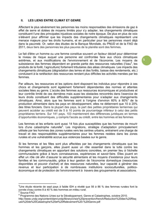 5
II. LES LIENS ENTRE CLIMAT ET GENRE
Affectant le plus sévèrement les personnes les moins responsables des émissions de gaz à
effet de serre et dotées de moyens limités pour s’y adapter, les changements climatiques
constituent l’une des principales injustices sociales de notre époque. De plus en plus de voix
s’élèvent pour affirmer que les impacts des changements climatiques représentent une
menace majeure pour les droits humains, et en particulier pour les personnes vivant déjà
dans la pauvreté. Or, selon des études de la Banque Mondiale, du PNUD et de la FAO de
2011, deux tiers des personnes les plus pauvres de la planète sont des femmes.
Le fait d'être un homme ou une femme constitue souvent un facteur décisif pour déterminer
le niveau de risque auquel une personne est confrontée face aux chocs climatiques
extrêmes, et aux modifications de l'environnement et de l'économie. Les moyens de
subsistance des femmes dépendent en grande partie des ressources naturelles (l’eau4
, les
produits de la forêt, l’agriculture) fortement tributaires des aléas climatiques. Les impacts des
changements climatiques (dégradation des terres et des forêts, baisse des rendements, etc.)
conduisent à la raréfaction des ressources rendant plus difficiles les activités menées par les
femmes.
Par ailleurs, les ressources et les options dont disposent les individus pour répondre à ces
chocs et changements sont également fortement dépendantes des normes et attentes
sociales liées au genre. L’accès des femmes aux ressources économiques et productives et
leur contrôle limité de ces dernières mais aussi les obstacles rencontrés dans l’exercice de
leurs droits constituent des difficultés supplémentaires pour s’adapter aux changements
climatiques. Ainsi, alors que les femmes sont à l’origine d’environ 60% à 80%5
de la
production alimentaire dans les pays en développement, elles ne détiennent que 10 à 20%
des titres fonciers. Dans la plupart des pays, la part des petites propriétaires terriennes qui
peuvent accéder au crédit est de 5 à 10 points de pourcentage inférieur à celui des petits
propriétaires terriens. Sur 141 pays, 103 maintiennent des différences juridiques en termes
d’opportunités économiques, y compris l'accès au crédit, entre les hommes et les femmes
Les femmes et les enfants sont aussi 14 fois plus susceptibles que les hommes de mourir
lors d'une catastrophe naturelle6
. Les migrations, stratégie d’adaptation principalement
utilisée par les hommes des zones rurales vers les centres urbains, entrainent une charge de
travail et des responsabilités supplémentaires pour les femmes restées dans les zones
rurales et une vulnérabilité accrue aux violences basées sur le genre.
Si les femmes et les filles sont plus affectées par les changements climatiques que les
hommes et les garçons, elles jouent aussi un rôle essentiel dans la lutte contre les
changements climatiques en apportant des solutions concrètes, en premier lieu à l’échelle
communautaire grâce à leurs connaissances, expériences et savoir-faire. Elles jouent en
effet un rôle clé afin d’assurer la sécurité alimentaire et les moyens d’existence pour leurs
familles et les communautés, grâce à leur gestion de l’économie domestique (ressources
disponibles et pouvoir d’achat) et des ressources naturelles, leur capacité à générer des
revenus et leur participation à de nombreuses institutions socioculturelles, politico-
économique et de protection de l’environnement à travers des groupements et associations.
4
Une étude récente de sept pays à faible IDH a révélé que 56 à 86 % des femmes rurales font la
corvée d’eau contre 8 à 40 % des hommes en milieu rural.
5
Source FAO
6
Programme des Nations Unies sur le Développement, Genre et Catastrophes, octobre 2010.
http://www.undp.org/content/dam/undp/library/crisis%20prevention/french/Reduction%20des%20Risq
ues%20de%20Catastrophe%20et%20Relevement%20-%20Genre.pdf
 