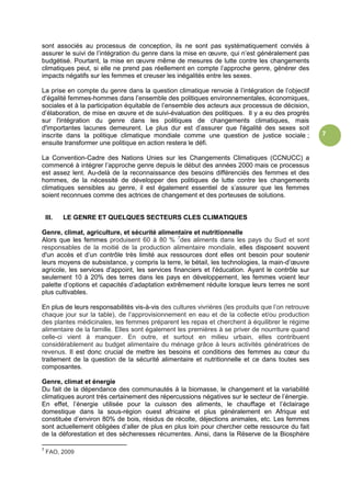 7
sont associés au processus de conception, ils ne sont pas systématiquement conviés à
assurer le suivi de l’intégration du genre dans la mise en œuvre, qui n’est généralement pas
budgétisé. Pourtant, la mise en œuvre même de mesures de lutte contre les changements
climatiques peut, si elle ne prend pas réellement en compte l’approche genre, générer des
impacts négatifs sur les femmes et creuser les inégalités entre les sexes.
La prise en compte du genre dans la question climatique renvoie à l’intégration de l’objectif
d’égalité femmes-hommes dans l’ensemble des politiques environnementales, économiques,
sociales et à la participation équitable de l’ensemble des acteurs aux processus de décision,
d’élaboration, de mise en œuvre et de suivi-évaluation des politiques. Il y a eu des progrès
sur l'intégration du genre dans les politiques de changements climatiques, mais
d'importantes lacunes demeurent. Le plus dur est d’assurer que l'égalité des sexes soit
inscrite dans la politique climatique mondiale comme une question de justice sociale ;
ensuite transformer une politique en action restera le défi.
La Convention-Cadre des Nations Unies sur les Changements Climatiques (CCNUCC) a
commencé à intégrer l’approche genre depuis le début des années 2000 mais ce processus
est assez lent. Au-delà de la reconnaissance des besoins différenciés des femmes et des
hommes, de la nécessité de développer des politiques de lutte contre les changements
climatiques sensibles au genre, il est également essentiel de s’assurer que les femmes
soient reconnues comme des actrices de changement et des porteuses de solutions.
III. LE GENRE ET QUELQUES SECTEURS CLES CLIMATIQUES
Genre, climat, agriculture, et sécurité alimentaire et nutritionnelle
Alors que les femmes produisent 60 à 80 % 7
des aliments dans les pays du Sud et sont
responsables de la moitié de la production alimentaire mondiale, elles disposent souvent
d'un accès et d’un contrôle très limité aux ressources dont elles ont besoin pour soutenir
leurs moyens de subsistance, y compris la terre, le bétail, les technologies, la main-d’œuvre
agricole, les services d'appoint, les services financiers et l'éducation. Ayant le contrôle sur
seulement 10 à 20% des terres dans les pays en développement, les femmes voient leur
palette d’options et capacités d’adaptation extrêmement réduite lorsque leurs terres ne sont
plus cultivables.
En plus de leurs responsabilités vis-à-vis des cultures vivrières (les produits que l’on retrouve
chaque jour sur la table), de l’approvisionnement en eau et de la collecte et/ou production
des plantes médicinales, les femmes préparent les repas et cherchent à équilibrer le régime
alimentaire de la famille. Elles sont également les premières à se priver de nourriture quand
celle-ci vient à manquer. En outre, et surtout en milieu urbain, elles contribuent
considérablement au budget alimentaire du ménage grâce à leurs activités génératrices de
revenus. Il est donc crucial de mettre les besoins et conditions des femmes au cœur du
traitement de la question de la sécurité alimentaire et nutritionnelle et ce dans toutes ses
composantes.
Genre, climat et énergie
Du fait de la dépendance des communautés à la biomasse, le changement et la variabilité
climatiques auront très certainement des répercussions négatives sur le secteur de l’énergie.
En effet, l’énergie utilisée pour la cuisson des aliments, le chauffage et l’éclairage
domestique dans la sous-région ouest africaine et plus généralement en Afrique est
constituée d’environ 80% de bois, résidus de récolte, déjections animales, etc. Les femmes
sont actuellement obligées d’aller de plus en plus loin pour chercher cette ressource du fait
de la déforestation et des sècheresses récurrentes. Ainsi, dans la Réserve de la Biosphère
7
FAO, 2009
 