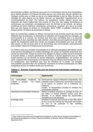 8
de la Pendjari au Bénin, les femmes parcourent 3 à 10 kilomètres dans la zone d’exploitation
de la réserve pendant 4 à 6 heures de temps par jour (au moins deux fois par semaine par
ménage), parfois avec un bébé au dos et une charge estimée à plus de 30kg. De plus, les
ménages de cette réserve ont de faibles revenus, qui dépendent majoritairement de la
commercialisation du bois8
. Par ailleurs, les populations rurales utilisent encore très
largement des foyers traditionnels très voraces en bois pour des usages domestiques et
commerciaux qui entraînent, principalement pour les femmes et les enfants, de sérieux
problèmes de santé (infections respiratoires, pulmonaires, oculaires, etc.) dus à la fumée
ainsi que des risques de brûlure ou d’incendies. Selon l’OMS, la pollution intérieure tue
chaque année 1,6 millions de personnes en Afrique.
Dans de nombreuses sociétés en Afrique, les femmes et les hommes jouent des rôles très
différents dans la production, la distribution et l’utilisation de l’énergie dans les ménages, les
communautés et le marché. Les femmes sont ainsi plus vulnérables face à la pauvreté
énergétique et plus impactées par cette dernière, mais elles peuvent également devenir des
agents de changement positif vers l’accès aux énergies renouvelables pour tous. En effet,
elles jouent un rôle de pivot dans la vie économique des communautés, particulièrement
pour combler l’absence d’infrastructures et de services.
Un meilleur accès aux énergies renouvelables et à l’efficacité énergétique permettant l’accès
à des services énergétiques en matière d’éclairage, de cuisson et d’activités productives leur
permet de réduire leur charge de travail et de dégager du temps qu’elles peuvent consacrer
à d’autres tâches, y compris génératrices de revenus. Il devrait également avoir un effet
positif important sur les femmes en termes d'éducation, d'alphabétisation, de nutrition, de
santé, d'opportunités économiques et d'implication dans les affaires communautaires, ce qui,
en conséquence, sera bénéfique pour tous les membres de la famille. Les énergies
renouvelables pourraient être une contribution importante en termes d’amélioration de l’offre
énergétique et donc un meilleur accès pour les femmes.
Tableau 3 : Exemple d’opportunités pour les femmes les technologies améliorées en
énergie.
Technologies Opportunités
Les combustibles modernes de
cuisson y compris les foyers
améliorés.
Diminuent les risques d'infections respiratoires, les
maladies dues à l’obstruction pulmonaire chronique
et le cancer du poumon (lié à l’utilisation du
charbon).
Facilite la fréquentation scolaire et améliore les
rendements scolaires
Electricité et combustibles modernes Réduit le fardeau physique du portage du bois, ce
qui libère un temps précieux surtout pour les
femmes, et ce faisant élargit les opportunités
d’emplois pour ces dernières.
Eclairage public Améliore la sécurité des femmes et des filles dans
la nuit, ce qui leur permet de fréquenter des écoles
de nuit et de participer à des activités
communautaires
8
Lutter contre la pauvreté et les changements climatiques. Le rôle clé des énergies renouvelables et
de l’efficacité énergétique en Afrique. Recommandations du Réseau Climat & Développement,
Novembre 2014.
 