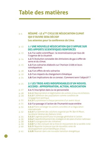 10
p. 4
p. 13
p. 13
p. 14
p. 15
p. 18
p. 19
p. 24
p. 25
p. 27
p. 28
p. 29
p. 31
p. 31
p. 31	
p. 32
p. 35
p. 36
p. 38
p. 39
p. 40
p. 41
Table des matières
RÉSUMÉ - LE 4ÈME
CYCLE DE NÉGOCIATION CLIMAT
QUI S’OUVRE SERA DÉCISIF
Les attentes pour la conférence de Lima
1 / UNE NOUVELLE NÉGOCIATION QUI S’APPUIE SUR
DES APPORTS SCIENTIFIQUES RENFORCÉS
1.1 / Le cadre scientifique : la reconnaissance par tous de
l’urgence de la situation
1.2 / L’évolution constatée des émissions de gaz à effet de
serre et du climat.
1.3 / Les scénarios élaborés sur l’horizon 2100 et leurs
conséquences
1.4 / Les effets de tels scénarios
1.5 / Les impacts du changement climatique
1.6 / Les implications de ce constat : Comment tenir l’objectif  ?
2 / LES TROIS AXES INDISPENSABLES D’UN NOUVEL
ACCORD : APPROPRIATION, ACTION, NÉGOCIATION
2.1 / L’inscription dans la vie personnelle
2.1.1 / Appropriation et légitimation des actions à tous les échelons
2.1.2 / L’adhésion des populations comme condition de
l’engagement politique
2.1.3 / La promesse à chaque personne d’un avenir réussi
2.2 / Le passage à l’action de l’humanité toute entière
2.2.1 / Faire converger les actions concrètes et la négociation 	
internationale
2.2.2 / Le Sommet des solutions organisé par Mr. Ban Ki Moon,
Secrétaire Général des Nations Unies
2.2.3 / L’agenda positif pour le passage généralisé à l’action.
2.2.4/ L’approfondissement des stratégies et des plans d’action nationaux
2.2.5 / La progression des initiatives
2.2.6 / Le rôle croissant de la mise en mouvement de la société civile
2.2.7 / Apporter la preuve que de nouvelles voies de
développement seront bénéfiques à tous
2.2.8 / Avancer dans une nouvelle transition énergétique
 