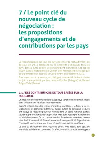 101
7 / Le point clé du
nouveau cycle de
négociation :
les propositions
d’engagements et de
contributions par les pays
La reconnaissance par tous les pays de limiter le réchauffement en
dessous de 2°C a débouché sur la nécessité d’impliquer tous les
pays dans la lutte contre le réchauffement climatique. Cet aspect
inscrit dans la Plateforme de Durban doit maintenant être appliqué
pour permettre un accord à la CdP de Paris en décembre 2015.
Pour amorcer ce processus, un dialogue ministériel de haut niveau
en juin a été présidé par Mrs. Marcin Korolec (Pologne) et Manuel
Pulgar-Vidal (Pérou).
7.1 / DES CONTRIBUTIONS DE TOUS BASÉES SUR LA
SOLIDARITÉ
Une telle volonté commune de tous les pays constitue un élément inédit
dans l’histoire des relations internationales.
Jusqu’à présent, tous les enjeux d’ampleur planétaire - la faim, le déve-
loppement, les grandes épidémies...- furent autant de défis que les pays
ont essayé de résoudre pour eux-mêmes dans un cadre national, parfois
soutenus par des fonds de coopération mais sans réelle permanence de
solidarité entre eux. Or, un constat fort doit être tiré des dernières décen-
nies : l’addition des intérêts nationaux ne donne plus l’intérêt général de
l’humanité toute entière, car il faut répondre à des défis planétaires.
Le défi du changement climatique ne pourra être résolu sans gestion
mondiale, solidaire et concertée. En effet, avant l’accumulation de gaz à
 