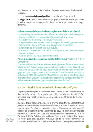 103
site d’un accord pour 2020. L’Inde et d‘autres pays en ont fait la mention
explicite.
Un processus de révision régulière inscrit dans le futur accord.
Et la garantie pour chacun que ses propres efforts ne seront pas isolés
et vains, et que tous les pays s’impliqueront et respecteront leurs enga-
gements..
La Convention précise que les Parties agissent sur la base de l’équité
Lanotiond’équité,insuffisammentdéfinie,s’appuiesurlesprincipessuivants:
•	 La responsabilité commune mais différenciée selon les pays,
•	 Le leadership à assurer par les pays développés,
•	 La pleine considération des besoins des pays en développement et no-
tamment des plus vulnérables aux changements climatiques,
•	 Le principe de précaution face aux risques,
•	 La prise en compte des situations économiques, et des capacités respec-
tives de chacun,
•	 Le droit de tous au développement durable.
“ Les responsabilités communes mais différenciées ” Article 4.7 de la
Convention :
“ La mesure dans laquelle les pays en développement Parties s’acquitteront
effectivement de leurs engagements au titre de la Convention dépendra de
l’exécution efficace par les pays développés Parties de leurs propres en-
gagements en ce qui concerne les ressources financières et le transfert de
technologie et tiendra pleinement compte du fait que le développement
économique et social et l’éradication de la pauvreté sont les priorités pre-
mières et essentielles des pays en développement Parties ”.
7.1.2 / L’équité dans le cadre du Protocole de Kyoto
Le principe de l’équité est consacré dans l’article 3.1 de la convention de
Rio. Il a été ensuite précisé par la proposition brésilienne de 199733
. Ces
principes inspirent très fortement les positions de l’Inde et du Brésil no-
tamment.
Au cœur des négociations depuis leur origine, l’équité n’a en réalité trouvé
jusqu’à maintenant une application concrète que dans le cadre du Proto-
cole de Kyoto. En effet, ce Protocole instaure, fait unique en droit, une dif-
férence de traitement entre catégories de pays en fixant des obligations
de réduction d’émissions pour une trentaine d’Etats référencés au titre de
l’Annexe 1. Cette “ distinction juridique ” qui vise à corriger des inégali-
tés historiques, sociales, économiques, de stade de développement et les
situations spécifiques de vulnérabilité, se fonde sur un principe d’équité.
33
FCCC/
AGBM/1997/
Misc.1/Add.3
 