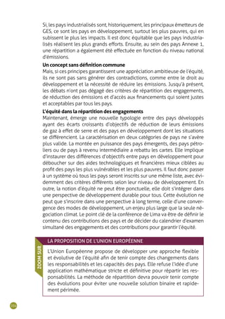 104
Si, les pays industrialisés sont, historiquement, les principaux émetteurs de
GES, ce sont les pays en développement, surtout les plus pauvres, qui en
subissent le plus les impacts. Il est donc équitable que les pays industria-
lisés réalisent les plus grands efforts. Ensuite, au sein des pays Annexe 1,
une répartition a également été effectuée en fonction du niveau national
d’émissions.
Un concept sans définition commune
Mais, si ces principes garantissent une appréciation ambitieuse de l’équité,
ils ne sont pas sans générer des contradictions, comme entre le droit au
développement et la nécessité de réduire les émissions. Jusqu’à présent,
les débats n’ont pas dégagé des critères de répartition des engagements,
de réduction des émissions et d’accès aux financements qui soient justes
et acceptables par tous les pays.
L’équité dans la répartition des engagements
Maintenant, émerge une nouvelle typologie entre des pays développés
ayant des écarts croissants d’objectifs de réduction de leurs émissions
de gaz à effet de serre et des pays en développement dont les situations
se différencient. La caractérisation en deux catégories de pays ne s’avère
plus valide. La montée en puissance des pays émergents, des pays pétro-
liers ou de pays à revenu intermédiaire a rebattu les cartes. Elle implique
d’instaurer des différences d’objectifs entre pays en développement pour
déboucher sur des aides technologiques et financières mieux ciblées au
profit des pays les plus vulnérables et les plus pauvres. Il faut donc passer
à un système où tous les pays seront inscrits sur une même liste, avec évi-
demment des critères différents selon leur niveau de développement. En
outre, la notion d’équité ne peut être ponctuelle, elle doit s‘intégrer dans
une perspective de développement durable pour tous. Cette évolution ne
peut que s’inscrire dans une perspective à long terme, celle d’une conver-
gence des modes de développement, un enjeu plus large que la seule né-
gociation climat. Le point clé de la conférence de Lima va être de définir le
contenu des contributions des pays et de décider du calendrier d’examen
simultané des engagements et des contributions pour garantir l’équité.
LA PROPOSITION DE L’UNION EUROPÉENNE
L’Union Européenne propose de développer une approche flexible
et évolutive de l’équité afin de tenir compte des changements dans
les responsabilités et les capacités des pays. Elle refuse l’idée d’une
application mathématique stricte et définitive pour répartir les res-
ponsabilités. La méthode de répartition devra pouvoir tenir compte
des évolutions pour éviter une nouvelle solution binaire et rapide-
ment périmée.
ZOOMSUR
 