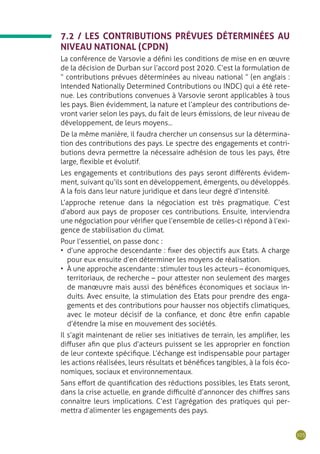 105
7.2 / LES CONTRIBUTIONS PRÉVUES DÉTERMINÉES AU
NIVEAU NATIONAL (CPDN)
La conférence de Varsovie a défini les conditions de mise en en œuvre
de la décision de Durban sur l’accord post 2020. C’est la formulation de
“ contributions prévues déterminées au niveau national ” (en anglais :
Intended Nationally Determined Contributions ou INDC) qui a été rete-
nue. Les contributions convenues à Varsovie seront applicables à tous
les pays. Bien évidemment, la nature et l’ampleur des contributions de-
vront varier selon les pays, du fait de leurs émissions, de leur niveau de
développement, de leurs moyens...
De la même manière, il faudra chercher un consensus sur la détermina-
tion des contributions des pays. Le spectre des engagements et contri-
butions devra permettre la nécessaire adhésion de tous les pays, être
large, flexible et évolutif.
Les engagements et contributions des pays seront différents évidem-
ment, suivant qu’ils sont en développement, émergents, ou développés.
A la fois dans leur nature juridique et dans leur degré d’intensité.
L’approche retenue dans la négociation est très pragmatique. C’est
d’abord aux pays de proposer ces contributions. Ensuite, interviendra
une négociation pour vérifier que l’ensemble de celles-ci répond à l’exi-
gence de stabilisation du climat.
Pour l’essentiel, on passe donc :
•	 d’une approche descendante : fixer des objectifs aux Etats. A charge
pour eux ensuite d’en déterminer les moyens de réalisation.
•	 À une approche ascendante : stimuler tous les acteurs – économiques,
territoriaux, de recherche – pour attester non seulement des marges
de manœuvre mais aussi des bénéfices économiques et sociaux in-
duits. Avec ensuite, la stimulation des Etats pour prendre des enga-
gements et des contributions pour hausser nos objectifs climatiques,
avec le moteur décisif de la confiance, et donc être enfin capable
d’étendre la mise en mouvement des sociétés.
Il s’agit maintenant de relier ses initiatives de terrain, les amplifier, les
diffuser afin que plus d’acteurs puissent se les approprier en fonction
de leur contexte spécifique. L’échange est indispensable pour partager
les actions réalisées, leurs résultats et bénéfices tangibles, à la fois éco-
nomiques, sociaux et environnementaux.
Sans effort de quantification des réductions possibles, les Etats seront,
dans la crise actuelle, en grande difficulté d’annoncer des chiffres sans
connaitre leurs implications. C’est l’agrégation des pratiques qui per-
mettra d’alimenter les engagements des pays.
 