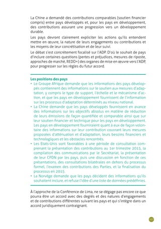 107
Les positions des pays
•	 Le Groupe Afrique demande que les informations des pays dévelop-
pés contiennent des informations sur le soutien aux mesures d’adap-
tation, y compris le type de support, l’échelle et le mécanisme d’ac-
tion, et que les pays en développement fournissent de l’information
sur les processus d’adaptation déterminés au niveau national.
•	 La Chine demande que les pays développés fournissent en avance
des informations sur les objectifs absolus en matière de réduction
de leurs émissions de façon quantifiée et comparable ainsi que sur
leur soutien financier et technique pour les pays en développement.
Les pays en développement fourniraient quant à eux de façon volon-
taire des informations sur leur contribution couvrant leurs mesures
proposées d’atténuation et d’adaptation, leurs besoins financiers et
technologiques et les obstacles rencontrés.
•	 Les Etats-Unis sont favorables à une période de consultation com-
prenant la présentation des contributions au 1er trimestre 2015, la
compilation des communications par le Secrétariat, la présentation
de leur CPDN par les pays, puis une discussion en fonction de ces
présentations, des consultations bilatérales en dehors du processus
formel, l’examen des contributions des Parties, et la finalisation du
processus en 2015.
•	 La Norvège demande que les pays décident des informations qu’ils
souhaitent inclure, et refuse l‘idée d’une liste de données prédéfinies.
La Chine a demandé des contributions comparables (soutien financier
compris) entre pays développés et, pour les pays en développement,
des contributions assurant une progression vers un développement
durable.
Les pays devront clairement expliciter les actions qu’ils entendent
mettre en œuvre, la nature de leurs engagements ou contributions et
les moyens de leur concrétisation et de leur suivi.
Le débat s’est concrètement focalisé sur l’ADP. D’où le souhait de pays
d’inclure certaines questions (pertes et préjudices, mesures de riposte,
approches de marché, REDD+) des organes de mise en œuvre vers l’ADP,
pour progresser sur les règles du futur accord.
À l’approche de la Conférence de Lima, ne se dégage pas encore ce que
pourra être un accord avec des degrés et des natures d’engagements
et de contributions différentes suivant les pays et qui s’intègre dans un
accord juridiquement contraignant.
 