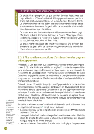 108
LE PROJET DEEP DÉCARBONIZATION PATHWAY
Ce projet visa à prospecter ce que pourrait être les trajectoires des
pays à l’horizon 2050 qui satisferait à l’engagement reconnu par tous
d’une stabilisation du climat avec un réchauffement de moins de 2°C.
Ce cheminement doit être décrit à la fois concernant l’énergie et les
autres secteurs émetteurs de gaz à effet de serre et dans ses condi-
tions économiques de réalisation.
Ce projet associera des institutions académiques de nombreux pays :
l’Australie, le brésil, le Canada, la Chine, la France, l’Allemagne, l’Inde,
l’Indonésie, le Japon, le Mexique, la Russie, L’Afrique du Sud, la Corée
du sud, le Royaume-Uni et les Etats Unis.
Ce projet montre la possibilité effective de réaliser une division des
émissions de gaz à effet de serre en moyenne mondiale à condition
d’une mise en mouvement rapide.
ZOOMSUR
7.2.2 / Le soutien aux actions d’atténuation des pays en
développement
Proposés à la CdP de Bali en 2007, les MAANs (Mesures d’Atténuation Appro-
priées à l’échelle Nationale, NAMAs en anglais34
) ont été le moyen d’élar-
gir le soutien aux pays en développement par rapport au seul dispositif du
Mécanisme de Développement Propre proposé par le Protocole de Kyoto.
Cela afin d’engager des actions de lutte contre le changement climatique et
progresser vers un mode de développement sobre en carbone et résilient au
changement climatique.
Cet outil permet d’identifier les projets stratégiques de lutte contre le chan-
gement climatique menés ou prévus par les pays en développement, de les
reconnaitre dans le cadre de la Convention et de leur apporter un soutien
technique, financier ou de renforcement des capacités institutionnelles ve-
nant des pays développés. Des projets ont été déposés, un registre d’enre-
gistrement mis en place et des financements octroyés par différentes voies
multilatérales et bilatérales.
Toutefois,lamiseenœuvred’unteloutilaétéralentie,particulièrementdans
les pays les moins avancés35
, par plusieurs facteurs :
•	 Il a existé un flou sur la compréhension du concept de MAANs dans le
cadre de la CCNUCC.
•	 Les capacités institutionnelles et organisationnelles nécessaires à l’élabo-
ration de projets de lutte contre le changement climatique ont souvent
manqué aux pays les moins avancés.
•	 La mise en œuvre d’un soutien, financier et technologique, des pays déve-
34
Nationally
Appropriated
Mitigation
Actions.
35
En Janvier
2013, parmi
les Pays les
Moins
Avancés, seuls
l’Ethiopie et
le Mali ont
soumis des
NAMAs au
secrétariat de
la CCNUCC.
 