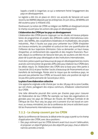 109
loppés a tardé à s’organiser, ce qui a nettement freiné l’engagement des
pays en développement.
Le registre a été mis en place en 2013. Les accords de Varsovie ont aussi
reconnu les NAMAS déposés par les entreprises. En juin 2014, 28 NAMAs ont
été soutenus pour 5 milliards US$.
Dorénavant, la notion de CPDN va intégrer ces NAMAs en élargissant encore
le champ couvert pour les actions des pays en développement.
L’élaboration des CPDN par les pays en développement
L’élaboration des CPDN pourra s’appuyer sur les études et travaux prépara-
toires de programmes et projets des différents cadres internationaux exis-
tants : des NAMAs, des coopérations bilatérales et multilatérales, des projets
industriels... Mais il faudra aux pays pour présenter leur CPDN d’exploiter
ces travaux existants, les compléter et surtout en tirer une quantification de
l’inflexion de leur trajectoire d’émission. Cela va demander un haut niveau
d’expertise, un renforcement des capacités et des moyens financiers. Pour-
tant, depuis la conférence de Varsovie bien peu de soutiens ont été mis en
place de la part des pays développés et des institutions internationales.
Il est donc préoccupant que beaucoup de pays en développement les moins
avancés vont rencontrer de grandes difficultés pour élaborer leur CPDN dans
les délais requis. Or, l’élaboration des CPDN sera la base pour être partie à
l’accord de 2015 et pour faciliter l’accès à beaucoup de financements et aux
transferts de technologie. Pointe ainsi le risque que de nombreux pays, ne
pouvant pas présenter leur CPDN, se trouvent dans une position de repli et
ne pas être partie prenante de l’accord pour 2015.
La piste d’une élaboration collective
Une approche originale a été choisie par 14 des 18 pays de la zone Caraïbe,
qui ont choisi, partageant des enjeux communs, d’élaborer collectivement
leur CPDN.
Une telle démarche pourrait être suivie par d’autres pays pour s’assurer
de l’élaboration de leur CPDN. Par exemple, sur base des organisations ré-
gionales pour les pays de l’Afrique de l’Ouest, de l’Afrique Centrale et de
l’Afrique de l’Est. Pour cela, les pays ont à convenir d’un tel travail en com-
mun, au niveau ministériel, lors de la conférence de Lima et sollicitent aussi-
tôt les financements internationaux nécessaires.
7.2.3 - Le champ couvert par les CPDN
Après la conférence de Varsovie, le débat entre les pays a porté sur le champ
d’application des CPDN, avec deux positions :
•	 Des pays estimant que les CPDN doivent avant tout couvrir l’atténuation,
et proposer un objectif global puis des objectifs par pays, chacun détermi-
nant les activités à mener.
 