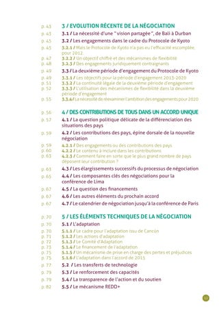 11
p. 43
p. 43
p. 45
p. 45
p. 47
p. 48
p. 49
p. 49
p. 51
p. 52
p. 55
p. 56
p. 57
p. 59
p. 59
p. 60
p. 63
p. 63
p. 65
p. 67
p. 67
p. 67
p. 70
p. 70
p. 70
p. 71
p. 72
p. 73
p. 75
p. 75
p. 77
p. 79
p. 79
p. 82
3 / EVOLUTION RÉCENTE DE LA NÉGOCIATION
3.1 / La nécessité d’une “ vision partagée ”, de Bali à Durban
3.2 / Les engagements dans le cadre du Protocole de Kyoto
3.2.1 / Mais le Protocole de Kyoto n’a pas eu l’efficacité escomptée,
pour 2012.
3.2.2 / Un objectif chiffré et des mécanismes de flexibilité
3.2.3 / Des engagements juridiquement contraignants
3.3 / La deuxième période d’engagement du Protocole de Kyoto
3.3.1 / Les objectifs pour la période d’engagement 2013-2020
3.3.2 / La continuité légale de la deuxième période d’engagement
3.3.3 / L’utilisation des mécanismes de flexibilité dans la deuxième
période d’engagement
3.3.4/Lanécessitéderéexaminerl’ambitiondesengagementspour2020
4 / DES CONTRIBUTIONS DE TOUS DANS UN ACCORD UNIQUE
4.1 / La question politique délicate de la différenciation des
situations des pays
4.2 / Les contributions des pays, épine dorsale de la nouvelle
négociation
4.2.1 / Des engagements ou des contributions des pays
4.2.2 / Le contenu à inclure dans les contributions
4.2.3 / Comment faire en sorte que le plus grand nombre de pays
déposent leur contribution ?
4.3 / Les élargissements successifs du processus de négociation
4.4 / Les composantes clés des négociations pour la
conférence de Lima
4.5 / La question des financements
4.6 / Les autres éléments du prochain accord
4.7 / Le calendrier de négociation jusqu’à la conférence de Paris
5 / LES ÉLÉMENTS TECHNIQUES DE LA NÉGOCIATION
5.1 / L’adaptation
5.1.1 / Le cadre pour l’adaptation issu de Cancún
5.1.2 / Les actions d’adaptation
5.1.3 / Le Comité d’Adaptation
5.1.4 / Le financement de l’adaptation
5.1.5 / Un mécanisme de prise en charge des pertes et préjudices
5.1.6 / L’adaptation dans l’accord de 2015
5.2 / Les transferts de technologie
5.3 / Le renforcement des capacités
5.4 / La transparence de l’action et du soutien
5.5 / Le mécanisme REDD+
 