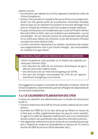 111
aspects suivants :
•	 Les émissions par habitant de la Chine dépassent maintenant celles de
L’Union Européenne ;
•	 Surtout, il faut prendre en compte le fait que la Chine a à sa charge main-
tenant une très grande partie de la production industrielle mondiale,
dont les pays qui en importent les produits se trouvent déchargés de la
prise en compte des émissions dans leurs propres comptes nationaux.
•	 Ce pays connaitra plus une multiplication par 2,4 de son Produit Intérieur
Brut entre 2005 et 2020 ; dans ces conditions une amélioration – qui est
considérable – de son intensité carbone de 45% pendant cette période
ne lui suffira pour réduire ses émissions. Le pic des émissions chinoises
aura donc lieu entre 2020 et 2030.
•	 La Chine consomme massivement du charbon, assurément elle rempla-
cera progressivement celui-ci par d’autres énergies : des renouvelables,
du nucléaire et du gaz naturel.
LE NOUVEAU PAQUET CLIMAT-ÉNERGIE DE L’UNION EUROPÉENNE
L’Union Européenne s’est accordée sur la fixation des objectifs sui-
vants pour l’horizon 2030 :
•	 Une réduction de 40% de ses émissions domestiques de gaz à
effet de serre entre 1990 et 2030 ;
•	 Une diminution de son intensité énergétique de 207% ;
•	 Une part des énergies renouvelables de 27% de son approvi-
sionnement énergétique à cet horizon.
ZOOMSUR
Cet engagement européen a rencontré des difficultés à l’intérieur même de
l’Union Européenne, notamment de la part de la Pologne très dépendante de
son extraction charbonnière.
7.4 / LE CALENDRIER D’ÉLABORATION DES CPDN
La tenue du calendrier sera déterminante pour la réussite de l’accord pour
la CdP 21.
•	 Convenir d’abord lors de la CdP de Lima du contenu attendu de ces contri-
butions ;
•	 Soumettre les CPDN d’ici le 31 mars 2015 par les Parties en mesure de
le faire avec un délai supplémentaire (pour les pays les moins avancés) ;
il s’agit là d’un délai de réalisation extrêmement court si les contributions
doivent contenir une quantification des réductions d’émissions prévues ;
•	 Une négociation collective ensuite du niveau de ces contributions par rap-
port à l’objectif de contenir le réchauffement en dessous de 2°C entre la
réunion de l’ADP de juin et la CdP de décembre 2015 ;
 
