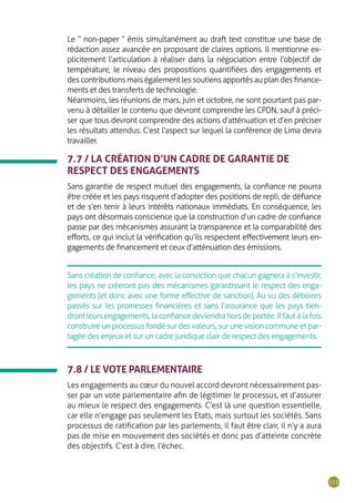113
Le “ non-paper ” émis simultanément au draft text constitue une base de
rédaction assez avancée en proposant de claires options. Il mentionne ex-
plicitement l’articulation à réaliser dans la négociation entre l’objectif de
température, le niveau des propositions quantifiées des engagements et
des contributions mais également les soutiens apportés au plan des finance-
ments et des transferts de technologie.
Néanmoins, les réunions de mars, juin et octobre, ne sont pourtant pas par-
venu à détailler le contenu que devront comprendre les CPDN, sauf à préci-
ser que tous devront comprendre des actions d’atténuation et d’en préciser
les résultats attendus. C’est l’aspect sur lequel la conférence de Lima devra
travailler.
7.7 / LA CRÉATION D’UN CADRE DE GARANTIE DE
RESPECT DES ENGAGEMENTS
Sans garantie de respect mutuel des engagements, la confiance ne pourra
être créée et les pays risquent d’adopter des positions de repli, de défiance
et de s’en tenir à leurs intérêts nationaux immédiats. En conséquence, les
pays ont désormais conscience que la construction d’un cadre de confiance
passe par des mécanismes assurant la transparence et la comparabilité des
efforts, ce qui inclut la vérification qu’ils respectent effectivement leurs en-
gagements de financement et ceux d’atténuation des émissions.
Sans création de confiance, avec la conviction que chacun gagnera à s’investir,
les pays ne créeront pas des mécanismes garantissant le respect des enga-
gements (et donc avec une forme effective de sanction). Au vu des déboires
passés sur les promesses financières et sans l’assurance que les pays tien-
drontleursengagements,laconfiancedeviendrahorsdeportée.Ilfautàlafois
construireunprocessusfondésurdesvaleurs,surunevisioncommuneetpar-
tagée des enjeux et sur un cadre juridique clair de respect des engagements.
7.8 / LE VOTE PARLEMENTAIRE
Les engagements au cœur du nouvel accord devront nécessairement pas-
ser par un vote parlementaire afin de légitimer le processus, et d’assurer
au mieux le respect des engagements. C’est là une question essentielle,
car elle n’engage pas seulement les Etats, mais surtout les sociétés. Sans
processus de ratification par les parlements, il faut être clair, il n’y a aura
pas de mise en mouvement des sociétés et donc pas d’atteinte concrète
des objectifs. C’est à dire, l’échec.
 