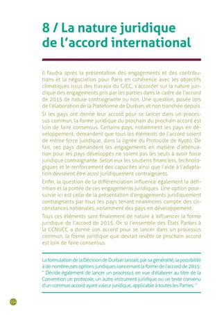 114
8 / La nature juridique
de l’accord international
Il faudra après la présentation des engagements et des contribu-
tions et la négociation pour Paris en cohérence avec les objectifs
climatiques issus des travaux du GIEC, s’accorder sur la nature juri-
dique des engagements pris par les parties dans le cadre de l’accord
de 2015 de nature contraignante ou non. Une question, posée lors
de l’élaboration de la Plateforme de Durban, et non tranchée depuis.
Si les pays ont donné leur accord pour se lancer dans un proces-
sus commun, la forme juridique du prochain du prochain accord est
loin de faire consensus. Certains pays, notamment les pays en dé-
veloppement, demandent que tous les éléments de l’accord soient
de même force juridique, dans la lignée du Protocole de Kyoto. De
fait, ces pays demandent les engagements en matière d’atténua-
tion pour les pays développés ne soient pas les seuls à avoir force
juridique contraignante. Selon eux les soutiens financiers, technolo-
giques et le renforcement des capacités ainsi que l’aide à l’adapta-
tion devraient être aussi juridiquement contraignants.
Enfin, la question de la différenciation influence également la défi-
nition et la portée de ces engagements juridiques. Une option pour-
suivie ici est celle de la présentation d’engagements juridiquement
contraignants par tous les pays tenant néanmoins compte des cir-
constances nationales, notamment des pays en développement.
Tous ces éléments sont finalement de nature à influencer la forme
juridique de l’accord de 2015. Or, si l’ensemble des États Parties à
la CCNUCC a donné son accord pour se lancer dans un processus
commun, la forme juridique que devrait revêtir ce prochain accord
est loin de faire consensus.
LaformulationdelaDécisiondeDurbanlaissait,parsagénéralité,lapossibilité
à de nombreuses options juridiques concernant la forme de l’accord de 2015 :
“ Décide également de lancer un processus en vue d’élaborer au titre de la
Convention un protocole, un autre instrument juridique ou un texte convenu
d’un commun accord ayant valeur juridique, applicable à toutes les Parties. ”
 