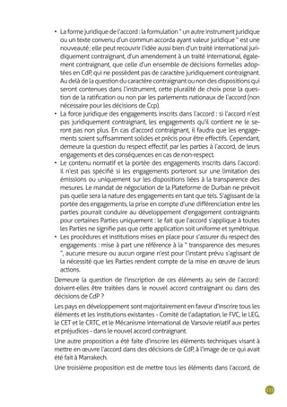 115
•	 Laformejuridiquedel’accord:laformulation“unautreinstrumentjuridique
ou un texte convenu d’un commun accorda ayant valeur juridique ” est une
nouveauté ; elle peut recouvrir l’idée aussi bien d’un traité international juri-
diquement contraignant, d’un amendement à un traité international, égale-
ment contraignant, que celle d’un ensemble de décisions formelles adop-
tées en CdP, qui ne possèdent pas de caractère juridiquement contraignant.
Audelàdelaquestionducaractèrecontraignantounondesdispositionsqui
seront contenues dans l’instrument, cette pluralité de choix pose la ques-
tion de la ratification ou non par les parlements nationaux de l’accord (non
nécessaire pour les décisions de Ccp).
•	 La force juridique des engagements inscrits dans l’accord : si l’accord n’est
pas juridiquement contraignant, les engagements qu’il contient ne le se-
ront pas non plus. En cas d’accord contraignant, il faudra que les engage-
ments soient suffisamment solides et précis pour être effectifs. Cependant,
demeure la question du respect effectif, par les parties à l’accord, de leurs
engagements et des conséquences en cas de non-respect.
•	 Le contenu normatif et la portée des engagements inscrits dans l’accord :
il n’est pas spécifié si les engagements porteront sur une limitation des
émissions ou uniquement sur les dispositions liées à la transparence des
mesures. Le mandat de négociation de la Plateforme de Durban ne prévoit
pas quelle sera la nature des engagements en tant que tels. S’agissant de la
portée des engagements, la prise en compte d’une différenciation entre les
parties pourrait conduire au développement d’engagement contraignants
pour certaines Parties uniquement : le fait que l’accord s’applique à toutes
les Parties ne signifie pas que cette application soit uniforme et symétrique.
•	 Les procédures et institutions mises en place pour s’assurer du respect des
engagements : mise à part une référence à la “ transparence des mesures
”, aucune mesure ou aucun organe n’est pour l’instant prévu s’agissant de
la nécessité que les Parties rendent compte de la mise en œuvre de leurs
actions.
Demeure la question de l’inscription de ces éléments au sein de l’accord :
doivent-elles être traitées dans le nouvel accord contraignant ou dans des
décisions de CdP ?
Les pays en développement sont majoritairement en faveur d’inscrire tous les
éléments et les institutions existantes - Comité de l’adaptation, le FVC, le LEG,
le CET et le CRTC, et le Mécanisme international de Varsovie relatif aux pertes
et préjudices - dans le nouvel accord contraignant.
Une autre proposition a été faite d’inscrire les éléments techniques visant à
mettre en œuvre l’accord dans des décisions de CdP, à l’image de ce qui avait
été fait à Marrakech.
Une troisième proposition est de mettre tous les éléments dans l’accord, de
 
