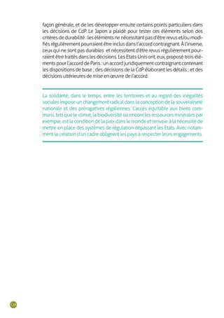 116
La solidarité, dans le temps, entre les territoires et au regard des inégalités
sociales impose un changement radical dans la conception de la souveraineté
nationale et des prérogatives régaliennes. L’accès équitable aux biens com-
muns, tels que le climat, la biodiversité ou encore les ressources minérales par
exemple, est la condition de la paix dans le monde et renvoie à la nécessité de
mettre en place des systèmes de régulation dépassant les Etats. Avec notam-
ment la création d’un cadre obligeant les pays à respecter leurs engagements.
façon générale, et de les développer ensuite certains points particuliers dans
les décisions de CdP. Le Japon a plaidé pour tester ces éléments selon des
critèresdedurabilité:lesélémentsnenécessitantpasd’êtrerevuset/oumodi-
fiésrégulièrementpourraientêtreinclusdansl’accordcontraignant.Àl’inverse,
ceux qui ne sont pas durables et nécessitent d’être revus régulièrement pour-
raient être traités dans les décisions. Les Etats-Unis ont, eux, proposé trois élé-
ments pour l’accord de Paris : un accord juridiquement contraignant contenant
les dispositions de base ; des décisions de la CdP élaborant les détails ; et des
décisions ultérieures de mise en œuvre de l’accord.
 