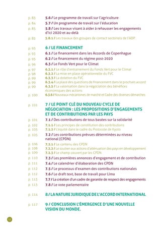 12
p. 83
p. 84
p. 85
p. 85
p. 93
p. 93
p. 95
p. 96
p. 97
p. 98
p. 99
p. 99
p. 99
p. 100
p. 101
p. 101
p. 102
p. 103
p. 105
p. 106
p. 108
p. 109
p. 110
p. 111
p. 112
p. 112
p. 113
p. 113
p. 114
p. 117
5.6 / Le programme de travail sur l’agriculture
5.7 / Un programme de travail sur l’éducation
5.8 / Les travaux visant à aider à rehausser les engagements
d’ici 2020 et au-delà
5.8.1 / Les travaux des groupes de contact sectoriels de l’ADP.
6 / LE FINANCEMENT
6.1 / Le financement dans les Accords de Copenhague
6.2 / Le financement du régime post-2020
6.3 / Le Fonds Vert pour le Climat
6.3.1 / Le rôle d’entrainement du Fonds Vert pour le Climat
6.3.2 / La mise en place opérationnelle du FVC
6.3.3 / La dotation du FVC
6.3.4 / La place des questions de financement dans le prochain accord
6.3.5 / La valorisation dans la négociation des bénéfices
économiques des actions
6.3.6/Nouveaux mécanismes de marché et Cadre des diverses démarches
7 / LE POINT CLÉ DU NOUVEAU CYCLE DE
NÉGOCIATION : LES PROPOSITIONS D’ENGAGEMENTS
ET DE CONTRIBUTIONS PAR LES PAYS
7.1 / Des contributions de tous basées sur la solidarité
7.1.1 / Les principes de constitution des contributions
7.1.2 / L’équité dans le cadre du Protocole de Kyoto
7.2 / Les contributions prévues déterminées au niveau
national (CPDN)
7.2.1 / Le contenu des CPDN
7.2.2 / Le soutien aux actions d’atténuation des pays en développement
7.2.3 / Le champ couvert par les CPDN
7.3 / Les premières annonces d’engagement et de contribution
7.4 / Le calendrier d’élaboration des CPDN
7.5 / Le processus d’examen des contributions nationales
7.6 / Le draft text, base de travail pour Lima
7.7 / La création d’un cadre de garantie de respect des engagements
7.8 / Le vote parlementaire
8/LANATUREJURIDIQUEDEL’ACCORDINTERNATIONAL
9 / CONCLUSION L’ÉMERGENCE D’UNE NOUVELLE
VISION DU MONDE.
 