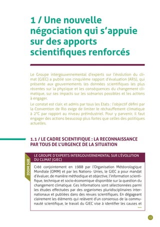 13
1.1 / LE CADRE SCIENTIFIQUE : LA RECONNAISSANCE
PAR TOUS DE L’URGENCE DE LA SITUATION
Le Groupe intergouvernemental d’experts sur l’évolution du cli-
mat (GIEC) a publié son cinquième rapport d’évaluation (AR5), qui
présente aux gouvernements les données scientifiques les plus
récentes sur la physique et les conséquences du changement cli-
matique, sur ses impacts sur les scénarios possibles et les actions
à engager.
Le constat est clair, et admis par tous les Etats : l’objectif défini par
la Convention de Rio exige de limiter le réchauffement climatique
à 2°C par rapport au niveau préindustriel. Pour y parvenir, il faut
engager des actions beaucoup plus fortes que celles des politiques
actuelles.
1 / Une nouvelle
négociation qui s’appuie
sur des apports
scientifiques renforcés
LE GROUPE D’EXPERTS INTERGOUVERNEMENTAL SUR L’ÉVOLUTION
DU CLIMAT (GIEC)
Créé conjointement en 1988 par l’Organisation Météorologique
Mondiale (OMM) et par les Nations- Unies, le GIEC a pour mandat
d’évaluer, de manière méthodique et objective, l’information scienti-
fique, technique et socio-économique disponible sur la question du
changement climatique. Ces informations sont sélectionnées parmi
les études effectuées par des organismes pluridisciplinaires inter-
nationaux et publiées dans des revues scientifiques. En dégageant
clairement les éléments qui relèvent d’un consensus de la commu-
nauté scientifique, le travail du GIEC vise à identifier les causes et
ZOOMSUR
•••
 