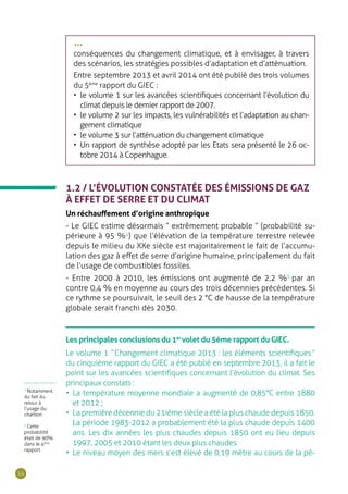 14
1.2 / L’ÉVOLUTION CONSTATÉE DES ÉMISSIONS DE GAZ
À EFFET DE SERRE ET DU CLIMAT
Un réchauffement d’origine anthropique
- Le GIEC estime désormais “ extrêmement probable ” (probabilité su-
périeure à 95 %4
) que l’élévation de la température terrestre relevée
depuis le milieu du XXe siècle est majoritairement le fait de l’accumu-
lation des gaz à effet de serre d’origine humaine, principalement du fait
de l’usage de combustibles fossiles.
- Entre 2000 à 2010, les émissions ont augmenté de 2,2 %5
par an
contre 0,4 % en moyenne au cours des trois décennies précédentes. Si
ce rythme se poursuivait, le seuil des 2 °C de hausse de la température
globale serait franchi dès 2030.
Les principales conclusions du 1er
volet du 5ème rapport du GIEC.
Le volume 1 “ Changement climatique 2013 : les éléments scientifiques ”
du cinquième rapport du GIEC a été publié en septembre 2013, il a fait le
point sur les avancées scientifiques concernant l’évolution du climat. Ses
principaux constats :
•	 La température moyenne mondiale a augmenté de 0,85°C entre 1880
et 2012 ;
•	 La première décennie du 21ième siècle a été la plus chaude depuis 1850.
La période 1983-2012 a probablement été la plus chaude depuis 1400
ans. Les dix années les plus chaudes depuis 1850 ont eu lieu depuis
1997, 2005 et 2010 étant les deux plus chaudes.
•	 Le niveau moyen des mers s’est élevé de 0,19 mètre au cours de la pé-
5
Notamment
du fait du
retour à
l’usage du
charbon
4
Cette
probabilité
était de 90%
dans le 4ème
rapport
conséquences du changement climatique, et à envisager, à travers
des scénarios, les stratégies possibles d’adaptation et d’atténuation.
Entre septembre 2013 et avril 2014 ont été publié des trois volumes
du 5ème
rapport du GIEC :
•	 le volume 1 sur les avancées scientifiques concernant l’évolution du
climat depuis le dernier rapport de 2007.
•	 le volume 2 sur les impacts, les vulnérabilités et l’adaptation au chan-
gement climatique
•	 le volume 3 sur l’atténuation du changement climatique
•	 Un rapport de synthèse adopté par les Etats sera présenté le 26 oc-
tobre 2014 à Copenhague.
•••
 