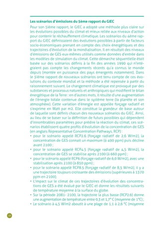 16
Les scénarios d’émissions du 5ème rapport du GIEC
Pour son 5ième rapport, le GIEC a adopté une méthode plus claire sur
les évolutions possibles du climat et mieux reliée aux niveaux d’action
pour contenir le réchauffement climatique. Les scénarios du 4ème rap-
port du GIEC définissaient des évolutions possibles à partir de facteurs
socio-économiques prenant en compte des choix énergétiques et des
trajectoires d’évolution de la mondialisation. Il en résultait des niveaux
d’émissions de GES eux-mêmes utilisés comme données d’entrée dans
les modèles de simulation du climat. Cette démarche séquentielle était
basée sur des scénarios définis à la fin des années 1990 qui n’inté-
graient pas compte les changements récents qu’a connus le monde
depuis (montée en puissance des pays émergents notamment). Dans
le 5ième rapport de nouveaux scénarios ont tenu compte de ces évo-
lutions du contexte mondial et la méthode a été repensée à partir du
raisonnement suivant. Le changement climatique est provoqué par des
substances et processus naturels et anthropiques qui modifient le bilan
énergétique de la Terre : en d’autres mots, il résulte d’une augmentation
de l’énergie totale contenue dans le système terre (la planète et son
atmosphère). Cette variation d’énergie est appelée forçage radiatif et
s’exprime en Watt par m2. Elle constitue la grandeur de base autour
de laquelle sont définis chacun des nouveaux scénarios du GIEC. Ainsi,
au lieu de se baser sur la définition de futurs possibles qui dépendent
d’innombrables paramètres pour prédire la réaction du climat, ces scé-
narios établissent quatre profils d’évolution de la concentration de GES
(en anglais Representative Concentration Pathways, RCP) :
•	 pour le scénario appelé RCP2.6 (forçage radiatif de 2,6 W/m2), la
concentration de GES connait un maximum (à 490 ppm) puis décline
avant 2100 ;
•	 pour le scénario appelé RCP4.5 (forçage radiatif de 4,5 W/m2), la
concentration de GES se stabilise après 2100 (à 660 ppm) ;
•	 pour le scénario appelé RCP6 (forçage radiatif de 6,0 W/m2), avec une
stabilisation après 2100 (à 850 ppm) ;
•	 pour le scénario appelé RCP8.5 (forçage radiatif de 8,5 W/m2), il y a
une trajectoire toujours croissante des émissions (supérieures à 1370
ppm en 2100);
•	 L’impact sur le climat de ces trajectoires d’évolution des concentra-
tions de GES a été évalué par le GIEC et donne les résultats suivants
de température moyenne à la surface du globe.
•	 Sur la période 2081- 2100, la trajectoire la plus basse (RCP2.6) donne
une augmentation de température entre 0,3 et 1,7° C (moyenne de 1°C) ;
•	 Le scénario à 4,5 W/m2 aboutit à une plage de 1,1 à 2,6 °C (moyenne
 