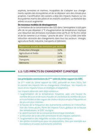 19
espèces, terrestres et marines, incapables de s’adapter aux change-
ments rapides des écosystèmes et de se déplacer vers des climats plus
propices. L’acidification des océans a déjà des impacts majeurs sur les
écosystèmes marins des pôles et les massifs coralliens. La mortalité des
arbres va aussi augmenter.
De nouveaux modèles de développement
La limitation de la concentration des GES dans l’atmosphère à 450 ppm
afin de ne pas dépasser 2 °C d’augmentation de température implique
une réduction des émissions mondiales entre 40 % et 70 % d’ici 2050
et de les ramener à un niveau “ proche de zéro ” d’ici à 2100. Une telle
réduction nécessite des changements dans tous les secteurs : énergie,
agriculture/forêt, industrie, transports et bâtiment.
Répartition actuelle des émissions par secteur
Production d’énergie 35%
Agriculture et forêts 24%
Industrie 21%
Transports 14%
Bâtiments 6%
1.5 / LES IMPACTS DU CHANGEMENT CLIMATIQUE
Les principales conclusions du 2ème
volet du 5ème rapport du GIEC.
Le 2ème
volet du 5ème rapport du GIEC, présenté en mars 2014, fait
le constat des impacts liés au changement climatique : les impacts en
cours et les impacts futurs et stratégies d’adaptation.
Les impacts observés sont déjà nombreux :
•	 l’augmentation de la température moyenne, avec une hausse du
nombre de jours et de nuits chaudes et une baisse du nombre de jours
et nuits froides et des vagues de chaleur de plus en plus fréquentes et
de plus en plus intenses ;
•	 la hausse de la fréquence des évènements extrêmes et l’intensifica-
tion des fortes pluies; Parmi les impacts futurs globaux de la hausse
des températures, le GIEC souligne :
•	 le ralentissement de la croissance économique mondiale ;
•	 la réduction de la sécurité alimentaire et des impacts sanitaires ;
•	 l’augmentation des inégalités sociales et économiques ;
•	 des pertes économiques pour les populations, liées par exemple aux
inondations et autres évènements extrêmes
 