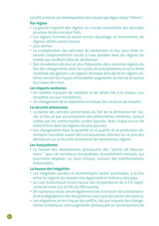 20
LeGIECaréaliséunedécompositiondesimpactsparrégionetpar“ thème ”:
Par région
•	 La grande majorité des régions du monde connaîtront des épisodes
pluvieux de plus en plus forts.
•	 Les régions humides le seront encore davantage, et inversement, les
régions sèches seront encore
•	 plus sèches.
•	 La multiplication des périodes de sécheresse et leur plus forte in-
tensité compromettront l’accès à l’eau potable dans les régions du
monde qui souffrent déjà de sécheresse.
•	 Des inondations de plus en plus fréquentes dans certaines régions du
fait des changements dans les cycles de précipitations et de la fonte
accélérée des glaciers. Les régions de basse altitude et les régions cô-
tières verront les risques d’inondation augmenter du fait de la hausse
du niveau des mers
Les impacts sanitaires
•	 Un nombre croissant de maladies et de décès liés à la chaleur, aux
tempêtes, ou aux inondations ;
•	 Un changement de la répartition mondiale des vecteurs de maladie.
La sécurité alimentaire
•	 La baisse des denrées alimentaires du fait de la diminution de l’ac-
cès à l’eau et par accroissement des phénomènes extrêmes, surtout
subies par les communautés rurales pauvres. Avec risque accrus de
malnutrition dans les régions les plus pauvres
•	 Les changements dans la quantité et la qualité de la production ali-
mentaire mondiale auront des conséquences directes sur le prix des
denrées et sur la sécurité alimentaire de nombreuses régions
Les écosystèmes
•	 La hausse des températures provoquera des “ points de bascule-
ment  ” pour de nombreux écosystèmes, actuellement menacés, qui
pourraient dépasser un seuil critique, causant des transformations
irréversibles.
La hausse des inégalités
•	 Les inégalités sociales et économiques seront accentuées, à la fois
entre les régions du monde mais également à l’intérieur des pays.
•	 Le coût économique d’une hausse des températures de 2,5°C repré-
senterait entre 0,2 et 2% du PIB mondial.
•	 De nombreux coûts seront également liés à l’érosion de la biodiversi-
té et la dégradation des écosystèmes ainsi que des pertes de revenus.
•	 Les migrations, et les risques de conflits, liés aux impacts des change-
ments climatiques, vont augmenter, provoquant un accroissement de
 