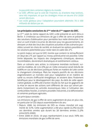 21
Les principales conclusions du 3ème
volet du 5ème
rapport du GIEC.
Le 3ème
volet du 5ème rapport du GIEC a été présenté en avril 2014 à
Berlin. Il s’intéresse aux émissions de gaz à effet de serre et présente
des solutions d’atténuation pour permettre leur nette diminution. Il se
veut un outil d’aide à la prise de décision pour les gouvernements, en
dressant un état des lieux des situations actuelles et des scénarios pos-
sibles suivant les choix de société, en évaluant les options possibles et
les solutions potentielles pour rester dans le cadre des 2°C.
Le point majeur est que le GIEC montre que contenir le réchauffement
en deçà des 2°C par rapport au niveau préindustriel est possible. Cette
limite dépassée, les impacts des changements climatiques, devenus
incontrôlables, deviendront dramatiques et extrêmement coûteux.
Dans un scénario sans action, la croissance mondiale oscillerait, sui-
vant les modèles, de 1,6 à 3% par an. Cette croissance serait réduite de
0,06% en cas de décisions politiques fortes en matière de lutte contre
le changement climatique. Mais les impacts positifs de ces décisions
engendreraient un moindre coût pour l’adaptation et en matière de
santé ou encore d’efficacité énergétique, et seraient donc finalement
bénéfiques pour le développement des pays. Au-delà de cette appré-
ciation globale, la difficulté d’action résulte du fait que les gagnants de
la mise en œuvre des actions sont différents de ceux qui seront per-
dants (notamment les activités économiques liées à l’utilisation des
combustibles fossiles, à certains procédés industriels, à la déforestation
et certaines pratiques agricoles.
Les principaux constats :
Les émissions de gaz à effet de serre augmentent de plus en plus vite,
en particulier le CO2 depuis essentiellement dix ans :
•	 Depuis 1990, les émissions de GES au niveau mondial ont aug-
menté de 31%. Cette augmentation a été plus rapide (2,2%) durant
ces dernières années que durant les 30 dernières années (1,3%
entre1970-2000).
•	 Entre 2000 et 2010, 10 pays représentaient à eux seuls 70% des
émissions mondiales de gaz à effet de serre.
la pauvreté dans certaines régions du monde.
•	 Le GIEC affirme que le coût de l’inaction, ou d’actions trop tardives,
sera très important, et que les stratégies mises en œuvre d’ici 2030
seront décisives.
•	 Les coûts globaux pour l’adaptation pourraient atteindre 70 à 100
milliards de dollars par an.
 