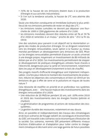 22
•	 75% de la hausse de ces émissions étaient dues à la production
d’énergie et aux activités industrielles).
•	 Si l’on suit la tendance actuelle, la hausse de 2°C sera atteinte dès
2030.
Seule une réduction conséquente et immédiate (scénario le plus ambi-
tieux) de nos émissions permettra de rester en deçà des 2°C :
•	 les émissions totales cumulées ne devront pas dépasser une four-
chette de 1000 à 1300 gigatonnes de carbone d’ici 2100.
•	 les émissions mondiales doivent être réduites entre 40 % et 70 %
d’ici 2050 et ramenées à un niveau “ proche de zéro “ d’ici la fin du
siècle.
Une des solutions pour parvenir à cet objectif est la réorientation ur-
gente des modes de production d’énergie. En se dirigeant notamment
vers les énergies renouvelables, seule option à la hauteur au niveau
mondial permettant un développement sans émissions de GES. Miser
sur les énergies renouvelables permettrait d’assurer un accès universel
à une énergie propre, moyennant un investissement de 80 milliards de
dollars par an d’ici 3030. Ces investissements permettraient de stopper
le développement de pratiques énergétiques utilisées faute d’accès à
l’électricité, dangereuses pour la santé et l’environnement, notamment
dans les pays en développement (notamment le bois de chauffe).
Des progrès massifs d’efficacité énergétique sont triplement indispen-
sables : à la fois pour réduire le montant des investissements de produc-
tion, réduire les dépenses des consommateurs et bien sûr diminuer les
émissions de gaz à effet de serre et le pollutions et risques de toutes
nature ?
Cela nécessite de modifier en priorité et en profondeur nos systèmes
énergétiques, avec :  Une hausse majeure des investissements dans les
énergies renouvelables d’ici 2029.
•	 Une réduction de 30 Md$/an pendant 20 ans, soit -20% entre 2010
et 2029 des investissements dans les énergies fossiles (pétrole et
charbon).
•	 La généralisation de programmes et actions de restauration des éco-
systèmes ;
•	 La gestion durable des ressources, notamment en eau douce.
Ainsi, en parallèle et indépendamment des travaux des climatologues
et de leurs scénarios de forçage radiatif, les sociologues et économistes
du GIEC ont travaillé à des scénarios socio-économiques d’évolution de
la société. Ces scénarios, nommés SSP, présentent différents niveaux
d’actions d’atténuation et d’adaptation pour lutter contre le change-
ment climatique et décrivent ainsi une large gamme de futurs possibles
 