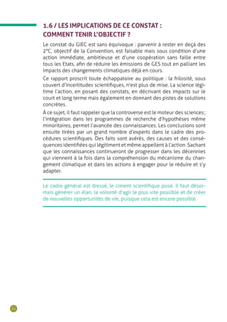 24
1.6 / LES IMPLICATIONS DE CE CONSTAT :
COMMENT TENIR L’OBJECTIF ?
Le constat du GIEC est sans équivoque : parvenir à rester en deçà des
2°C, objectif de la Convention, est faisable mais sous condition d’une
action immédiate, ambitieuse et d’une coopération sans faille entre
tous les Etats, afin de réduire les émissions de GES tout en palliant les
impacts des changements climatiques déjà en cours.
Ce rapport proscrit toute échappatoire au politique : la frilosité, sous
couvert d’incertitudes scientifiques, n’est plus de mise. La science légi-
time l’action, en posant des constats, en décrivant des impacts sur le
court et long terme mais également en donnant des pistes de solutions
concrètes.
À ce sujet, il faut rappeler que la controverse est le moteur des sciences ;
l’intégration dans les programmes de recherche d’hypothèses même
minoritaires, permet l’avancée des connaissances. Les conclusions sont
ensuite tirées par un grand nombre d’experts dans le cadre des pro-
cédures scientifiques. Des faits sont avérés, des causes et des consé-
quences identifiées qui légitiment et même appellent à l’action. Sachant
que les connaissances continueront de progresser dans les décennies
qui viennent à la fois dans la compréhension du mécanisme du chan-
gement climatique et dans les actions à engager pour le réduire et s’y
adapter.
Le cadre général est dressé, le ciment scientifique posé. Il faut désor-
mais générer un élan, la volonté d’agir le plus vite possible et de créer
de nouvelles opportunités de vie, puisque cela est encore possible.
 