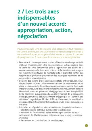 25
2 / Les trois axes
indispensables
d’un nouvel accord:
appropriation, action,
négociation
Pour aller dans le sens de ce que le GIEC préconise, il faut s’accorder
sur la voie à suivre, sur une vision de ce que serait la répartition et la
nature des efforts et les moyens de les mettre en œuvre. Il convient
de progresser sur 3 fronts pour le nouveau cycle de négociation :
•	 Permettre à chaque personne la compréhension du changement cli-
matique, l’appropriation des transformations indispensables dans
le cadre de sa vie personnelle, puis la légitimation des actions et la
connaissance des résultats ainsi obtenus. Il faut maintenant progres-
ser rapidement en faveur de mandats forts et explicites confiés aux
responsables politiques pour réussir les politiques nationales et les
négociations internationales.
•	 Soutenir des actions à tous les niveaux : Etats, entreprises, collectivi-
tés publiques, sociétés civiles et communautés de base en mettant en
place les instruments de politiques publiques nécessaires. Mais aussi
intégrer les résultats des actions dans la mise en mouvement de toute
l’humanité dans les processus d’engagement et leur comptabilité.
Cette démarche qui correspond à un élargissement de la conception
de la gouvernance a été puissamment engagée par le “ Sommet des
solutions ” organisé par Mr. Ban Ki Moon. En ce sens, la mobilisation
des capacités de financement des acteurs privés et des banques sera
décisive.
•	 Intensifier les négociations internationales avec les priorités suivantes :
- Décider un cadre politique qui réunisse tous les pays ;
- Mobiliser les financements et les technologies ouvrant de nou-
velles voies de développement notamment pour les pays les moins
avancés ;
- Rassembler les contributions de tous les pays ;
 