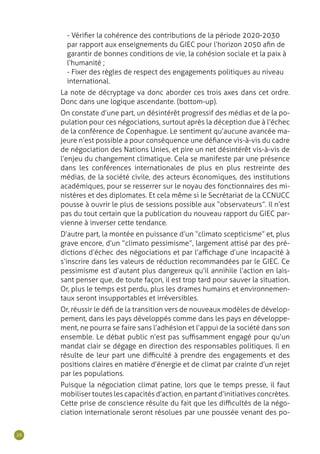 26
- Vérifier la cohérence des contributions de la période 2020-2030
par rapport aux enseignements du GIEC pour l’horizon 2050 afin de
garantir de bonnes conditions de vie, la cohésion sociale et la paix à
l’humanité ;
- Fixer des règles de respect des engagements politiques au niveau
international.
La note de décryptage va donc aborder ces trois axes dans cet ordre.
Donc dans une logique ascendante. (bottom-up).
On constate d’une part, un désintérêt progressif des médias et de la po-
pulation pour ces négociations, surtout après la déception due à l’échec
de la conférence de Copenhague. Le sentiment qu’aucune avancée ma-
jeure n’est possible a pour conséquence une défiance vis-à-vis du cadre
de négociation des Nations Unies, et pire un net désintérêt vis-à-vis de
l’enjeu du changement climatique. Cela se manifeste par une présence
dans les conférences internationales de plus en plus restreinte des
médias, de la société civile, des acteurs économiques, des institutions
académiques, pour se resserrer sur le noyau des fonctionnaires des mi-
nistères et des diplomates. Et cela même si le Secrétariat de la CCNUCC
pousse à ouvrir le plus de sessions possible aux “ observateurs ”. Il n’est
pas du tout certain que la publication du nouveau rapport du GIEC par-
vienne à inverser cette tendance.
D’autre part, la montée en puissance d’un “ climato scepticisme ” et, plus
grave encore, d’un “ climato pessimisme ”, largement attisé par des pré-
dictions d’échec des négociations et par l’affichage d’une incapacité à
s’inscrire dans les valeurs de réduction recommandées par le GIEC. Ce
pessimisme est d’autant plus dangereux qu’il annihile l’action en lais-
sant penser que, de toute façon, il est trop tard pour sauver la situation.
Or, plus le temps est perdu, plus les drames humains et environnemen-
taux seront insupportables et irréversibles.
Or, réussir le défi de la transition vers de nouveaux modèles de dévelop-
pement, dans les pays développés comme dans les pays en développe-
ment, ne pourra se faire sans l’adhésion et l’appui de la société dans son
ensemble. Le débat public n’est pas suffisamment engagé pour qu’un
mandat clair se dégage en direction des responsables politiques. Il en
résulte de leur part une difficulté à prendre des engagements et des
positions claires en matière d’énergie et de climat par crainte d’un rejet
par les populations.
Puisque la négociation climat patine, lors que le temps presse, il faut
mobiliser toutes les capacités d’action, en partant d’initiatives concrètes.
Cette prise de conscience résulte du fait que les difficultés de la négo-
ciation internationale seront résolues par une poussée venant des po-
 
