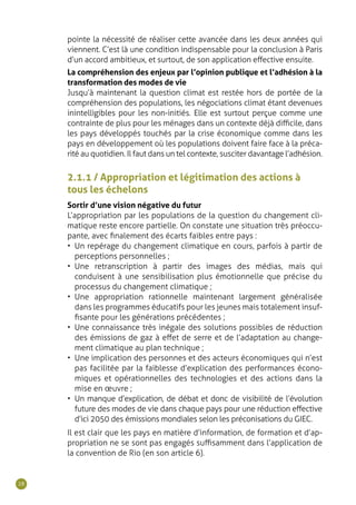28
2.1.1 / Appropriation et légitimation des actions à
tous les échelons
Sortir d’une vision négative du futur
L’appropriation par les populations de la question du changement cli-
matique reste encore partielle. On constate une situation très préoccu-
pante, avec finalement des écarts faibles entre pays :
•	 Un repérage du changement climatique en cours, parfois à partir de
perceptions personnelles ;
•	 Une retranscription à partir des images des médias, mais qui
conduisent à une sensibilisation plus émotionnelle que précise du
processus du changement climatique ;
•	 Une appropriation rationnelle maintenant largement généralisée
dans les programmes éducatifs pour les jeunes mais totalement insuf-
fisante pour les générations précédentes ;
•	 Une connaissance très inégale des solutions possibles de réduction
des émissions de gaz à effet de serre et de l’adaptation au change-
ment climatique au plan technique ;
•	 Une implication des personnes et des acteurs économiques qui n’est
pas facilitée par la faiblesse d’explication des performances écono-
miques et opérationnelles des technologies et des actions dans la
mise en œuvre ;
•	 Un manque d’explication, de débat et donc de visibilité de l’évolution
future des modes de vie dans chaque pays pour une réduction effective
d’ici 2050 des émissions mondiales selon les préconisations du GIEC.
Il est clair que les pays en matière d’information, de formation et d’ap-
propriation ne se sont pas engagés suffisamment dans l’application de
la convention de Rio (en son article 6).
pointe la nécessité de réaliser cette avancée dans les deux années qui
viennent. C’est là une condition indispensable pour la conclusion à Paris
d’un accord ambitieux, et surtout, de son application effective ensuite.
La compréhension des enjeux par l’opinion publique et l’adhésion à la
transformation des modes de vie
Jusqu’à maintenant la question climat est restée hors de portée de la
compréhension des populations, les négociations climat étant devenues
inintelligibles pour les non-initiés. Elle est surtout perçue comme une
contrainte de plus pour les ménages dans un contexte déjà difficile, dans
les pays développés touchés par la crise économique comme dans les
pays en développement où les populations doivent faire face à la préca-
rité au quotidien. Il faut dans un tel contexte, susciter davantage l’adhésion.
 