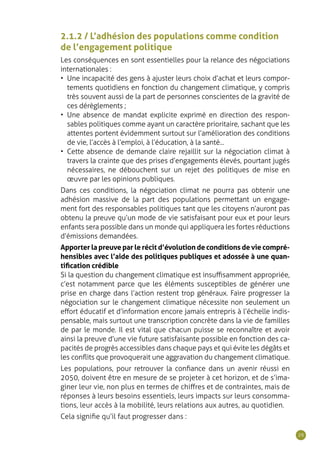 29
2.1.2 / L’adhésion des populations comme condition
de l’engagement politique
Les conséquences en sont essentielles pour la relance des négociations
internationales :
•	 Une incapacité des gens à ajuster leurs choix d’achat et leurs compor-
tements quotidiens en fonction du changement climatique, y compris
très souvent aussi de la part de personnes conscientes de la gravité de
ces dérèglements ;
•	 Une absence de mandat explicite exprimé en direction des respon-
sables politiques comme ayant un caractère prioritaire, sachant que les
attentes portent évidemment surtout sur l’amélioration des conditions
de vie, l’accès à l’emploi, à l’éducation, à la santé...
•	 Cette absence de demande claire rejaillit sur la négociation climat à
travers la crainte que des prises d’engagements élevés, pourtant jugés
nécessaires, ne débouchent sur un rejet des politiques de mise en
œuvre par les opinions publiques.
Dans ces conditions, la négociation climat ne pourra pas obtenir une
adhésion massive de la part des populations permettant un engage-
ment fort des responsables politiques tant que les citoyens n’auront pas
obtenu la preuve qu’un mode de vie satisfaisant pour eux et pour leurs
enfants sera possible dans un monde qui appliquera les fortes réductions
d’émissions demandées.
Apporter la preuve par le récit d’évolution de conditions de vie compré-
hensibles avec l’aide des politiques publiques et adossée à une quan-
tification crédible
Si la question du changement climatique est insuffisamment appropriée,
c’est notamment parce que les éléments susceptibles de générer une
prise en charge dans l’action restent trop généraux. Faire progresser la
négociation sur le changement climatique nécessite non seulement un
effort éducatif et d’information encore jamais entrepris à l’échelle indis-
pensable, mais surtout une transcription concrète dans la vie de familles
de par le monde. Il est vital que chacun puisse se reconnaître et avoir
ainsi la preuve d’une vie future satisfaisante possible en fonction des ca-
pacités de progrès accessibles dans chaque pays et qui évite les dégâts et
les conflits que provoquerait une aggravation du changement climatique.
Les populations, pour retrouver la confiance dans un avenir réussi en
2050, doivent être en mesure de se projeter à cet horizon, et de s’ima-
giner leur vie, non plus en termes de chiffres et de contraintes, mais de
réponses à leurs besoins essentiels, leurs impacts sur leurs consomma-
tions, leur accès à la mobilité, leurs relations aux autres, au quotidien.
Cela signifie qu’il faut progresser dans :
 