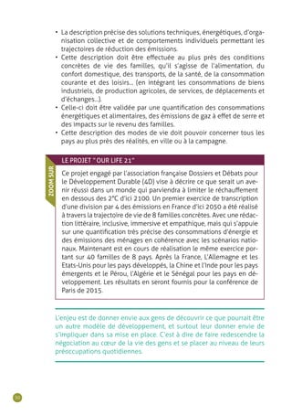 30
•• La description précise des solutions techniques, énergétiques, d’orga-
nisation collective et de comportements individuels permettant les
trajectoires de réduction des émissions.
•• Cette description doit être effectuée au plus près des conditions
concrètes de vie des familles, qu’il s’agisse de l’alimentation, du
confort domestique, des transports, de la santé, de la consommation
courante et des loisirs... (en intégrant les consommations de biens
industriels, de production agricoles, de services, de déplacements et
d’échanges...).
•• Celle-ci doit être validée par une quantification des consommations
énergétiques et alimentaires, des émissions de gaz à effet de serre et
des impacts sur le revenu des familles.
•• Cette description des modes de vie doit pouvoir concerner tous les
pays au plus près des réalités, en ville ou à la campagne.
L’enjeu est de donner envie aux gens de découvrir ce que pourrait être
un autre modèle de développement, et surtout leur donner envie de
s’impliquer dans sa mise en place. C’est à dire de faire redescendre la
négociation au cœur de la vie des gens et se placer au niveau de leurs
préoccupations quotidiennes.
LE PROJET “ OUR LIFE 21”
Ce projet engagé par l’association française Dossiers et Débats pour
le Développement Durable (4D) vise à décrire ce que serait un ave-
nir réussi dans un monde qui parviendra à limiter le réchauffement
en dessous des 2°C d’ici 2100. Un premier exercice de transcription
d’une division par 4 des émissions en France d’ici 2050 a été réalisé
à travers la trajectoire de vie de 8 familles concrètes. Avec une rédac-
tion littéraire, inclusive, immersive et empathique, mais qui s’appuie
sur une quantification très précise des consommations d’énergie et
des émissions des ménages en cohérence avec les scénarios natio-
naux. Maintenant est en cours de réalisation le même exercice por-
tant sur 40 familles de 8 pays. Après la France, L’Allemagne et les
Etats-Unis pour les pays développés, la Chine et l’Inde pour les pays
émergents et le Pérou, l’Algérie et le Sénégal pour les pays en dé-
veloppement. Les résultats en seront fournis pour la conférence de
Paris de 2015.
ZOOMSUR
 