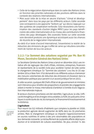 32
2.2.2 / Le Sommet des solutions organisé par Mr. Ban Ki
Moon, Secrétaire Général des Nations Unies
Le Secrétaire Général des Nations Unies a lancé en décembre 2012 une ini-
tiative afin de regrouper des chefs d’Etats, ministres, entreprises, financiers
et représentants de la société civile pour accélérer l’action de lutte contre
le changement climatique. Ce “ Sommet des solutions ” a eu lieu le 23 sep-
tembre 2014 à New York. Il fut demandé à ces différents acteurs d’annoncer
des mesures volontaristes de réduction des émissions et d’avancer dans la
mobilisation politique pour parvenir à un accord juridique fort en 2015.
A cette occasion, quelques 80 Chefs d’Etat et de gouvernement et ministres
sont intervenus pour émettre des propositions et prendre des engagements
aidant à monter le niveau international d’ambition à l’entrée d’une négocia-
tion internationale majeure.
8 secteurs d’actions prioritaires ont été identifiés : l’agriculture, la ville, l’effi-
cacitéénergétiqueetlesénergiesrenouvelables,laforêt,lespolluantsclima-
tiques à courte durée de vie, les transports, le financement/investissement et
la résilience.
L’agriculture
Pour nourrir les 9,5 milliards d’habitants que comptera la planète en 2050,
la production agricole devrait augmenter de 60% dans les 35 prochaines
années. Mais le changement climatique va impacter l’approvisionnement
en sources nutritives et saines à des prix raisonnables des populations et
leur demande croissante. Le réchauffement de la planète affecte déjà la pro-
duction et le rendement de cultures essentielles. De plus, environ ¼ des
•	 Celle de la négociation diplomatique dans le cadre des Nations Unies
en fonction des priorités nationales et des positions définies dans le
contexte des relations internationales ;
•	 Mais aussi celle de la mise en œuvre d’actions “ climat et dévelop-
pement ” dans tous les pays par les différents acteurs. Cette seconde
voie correspond à une approche “ bottom-up ” qui devra s’appuyer sur
des systèmes de coopération renforcée. Cela nécessitera une harmo-
nisation des standards d’action (règles MRV9
) pour les pays bénéfi-
ciaires des aides internationales et du niveau des contributions finan-
cières des pays développés. Des avancées fortes sur cette seconde
voie devraient produire une dynamique accroissant aussi les chances
de réussite de la négociation internationale.
Au-delà d’un texte d’accord international, l’essentiel est la réalité de la
réduction des émissions de gaz à effet de serre qui résultera concrète-
ment de l’action de tous les acteurs.
9
Cet aspect
sera abordé
page 69
 