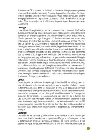 33
émissions de GES provient de l’utilisation des terres. Des pratiques agricoles
plus durables sont donc cruciales. Pourtant, l’agriculture n’avait pas été direc-
tement abordée jusqu’à ce nouveau cycle de négociation climat. Les actions
à engager concernant l’agriculture couvrent à la fois l’atténuation et l’adap-
tation. C’est là un enjeu particulièrement important pour les pays en déve-
loppement.
L’énergie
Les 45% de l’énergie dans le monde proviennent des combustibles fossiles,
qui relâchent du CO2 et des polluants dans l’atmosphère. Actuellement, la
demande en énergie augmente plus vite que la population avec l’accès au
développement des pays émergents. Et les besoins sont immenses avec
notamment 1,3 milliard de personnes qui n’ont pas encore accès à l’électri-
cité. Le rapport du GIEC souligne la nécessité de s’orienter vers des sources
d’énergies renouvelables, comme le solaire, la géothermie et l’éolien. Il faut
aussi privilégier une utilisation durable des ressources de la planète par des
progrès d’efficacité énergétique des appareils électriques, des bâtiments,
des systèmes d’éclairage et des véhicules. Des initiatives internationales
sont engagées pour gagner le défi du changement climatique et de l’énergie,
notamment “ Énergie durable pour tous ” (Sustainable Energy for All - SE4all)
des Nations Unies et de la Banque Mondiale pour atteindre à l’horizon 2030
un doublement de la part des énergies renouvelables, un doublement du
taux annuel d’amélioration de l’efficacité énergétique mondiale et un accès
universel à des services énergétiques modernes. A la rentabilité des écono-
mies d’énergie s’ajoute maintenant la réduction continue des coûts de pro-
duction des énergies renouvelables.
La ville
Cadre de près de 70% des émissions globales de GES, les villes jouent un
rôle clé dans la réduction des émissions, car le nombre d’urbains devrait
fortement augmenter dans les décennies à venir. Déjà beaucoup de villes
luttent contre le changement climatique. Celui-ci accroît le risque et la pres-
sion sur les ressources en eau, les systèmes d’évacuation, de drainage, les
systèmes de transport, et les infrastructures. Des objectifs de réduction des
GES clairs, avec des stratégies viables, un renforcement des capacités et des
investissements tangibles sont essentiels pour réduire les émissions de GES
et augmenter les capacités de résilience des villes. Les politiques urbaines
associent aussi atténuation des émissions et adaptation au changement cli-
matique.
Les forêts
Les forêts et les services qu’elles offrent sont cruciaux pour le développe-
ment durable et le bien-être des populations. Malgré les efforts pour contrer
la déforestation, environ 13 millions d’hectares de forêts continuent d’être
détruits chaque année, contribuant ainsi à près de 10% des émissions de
 